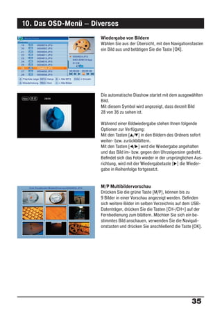 10. Das OSD-Menü – Diverses
                      Wiedergabe von Bildern
                      Wählen Sie aus der Übersicht, mit den Navigationstasten
                      ein Bild aus und betätigen Sie die Taste [OK].




                      Die automatische Diashow startet mit dem ausgewählten
                      Bild.
                      Mit diesem Symbol wird angezeigt, dass derzeit Bild
                      28 von 36 zu sehen ist.

                      Während einer Bildwiedergabe stehen Ihnen folgende
                      Optionen zur Verfügung:
                      Mit den Tasten [ / ] in den Bildern des Ordners sofort
                      weiter- bzw. zurückblättern.
                      Mit den Tasten [ / ] wird die Wiedergabe angehalten
                      und das Bild im- bzw. gegen den Uhrzeigersinn gedreht.
                      Beﬁndet sich das Foto wieder in der ursprünglichen Aus-
                      richtung, wird mit der Wiedergabetaste [ ] die Wieder-
                      gabe in Reihenfolge fortgesetzt.


                      M/P Multibildervorschau
                      Drücken Sie die grüne Taste [M/P], können bis zu
                      9 Bilder in einer Vorschau angezeigt werden. Beﬁnden
                      sich weitere Bilder im selben Verzeichnis auf dem USB-
                      Datenträger, drücken Sie die Tasten [CH-/CH+] auf der
                      Fernbedienung zum blättern. Möchten Sie sich ein be-
                      stimmtes Bild anschauen, verwenden Sie die Navigati-
                      onstasten und drücken Sie anschließend die Taste [OK].




                                                                       35
 