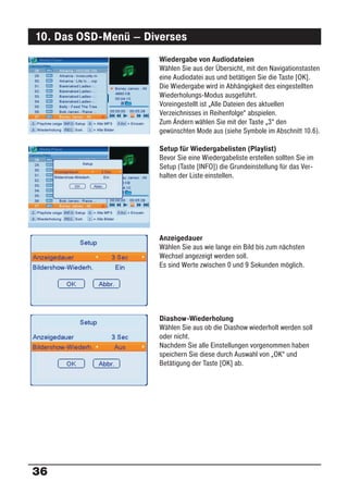 10. Das OSD-Menü – Diverses
                      Wiedergabe von Audiodateien
                      Wählen Sie aus der Übersicht, mit den Navigationstasten
                      eine Audiodatei aus und betätigen Sie die Taste [OK].
                      Die Wiedergabe wird in Abhängigkeit des eingestellten
                      Wiederholungs-Modus ausgeführt.
                      Voreingestellt ist „Alle Dateien des aktuellen
                      Verzeichnisses in Reihenfolge“ abspielen.
                      Zum Ändern wählen Sie mit der Taste „3“ den
                      gewünschten Mode aus (siehe Symbole im Abschnitt 10.6).

                      Setup für Wiedergabelisten (Playlist)
                      Bevor Sie eine Wiedergabeliste erstellen sollten Sie im
                      Setup (Taste [INFO]) die Grundeinstellung für das Ver-
                      halten der Liste einstellen.




                      Anzeigedauer
                      Wählen Sie aus wie lange ein Bild bis zum nächsten
                      Wechsel angezeigt werden soll.
                      Es sind Werte zwischen 0 und 9 Sekunden möglich.




                      Diashow-Wiederholung
                      Wählen Sie aus ob die Diashow wiederholt werden soll
                      oder nicht.
                      Nachdem Sie alle Einstellungen vorgenommen haben
                      speichern Sie diese durch Auswahl von „OK“ und
                      Betätigung der Taste [OK] ab.




36
 