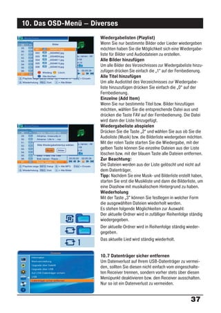 10. Das OSD-Menü – Diverses
                      Wiedergabelisten (Playlist)
                      Wenn Sie nur bestimmte Bilder oder Lieder wiedergeben
                      möchten haben Sie die Möglichkeit sich eine Wiedergabe-
                      liste für Bilder und Audiodateien zu erstellen.
                      Alle Bilder hinzufügen
                      Um alle Bilder des Verzeichnisses zur Wiedergabeliste hinzu-
                      zufügen drücken Sie einfach die „1“ auf der Fernbedienung.
                      Alle Titel hinzufügen
                      Um alle Audiotitel des Verzeichnisses zur Wiedergabe-
                      liste hinzuzufügen drücken Sie einfach die „0“ auf der
                      Fernbedienung.
                      Einzelne (Add Item)
                      Wenn Sie nur bestimmte Titel bzw. Bilder hinzufügen
                      möchten, wählen Sie die entsprechende Datei aus und
                      drücken die Taste FAV auf der Fernbedienung. Die Datei
                      wird dann der Liste hinzugefügt.
                      Wiedergabeliste abspielen
                      Drücken Sie die Taste „2“ und wählen Sie aus ob Sie die
                      Audioliste (Musik) bzw. die Bilderliste wiedergeben möchten.
                      Mit der roten Taste starten Sie die Wiedergabe, mit der
                      gelben Taste können Sie einzelne Dateien aus der Liste
                      löschen bzw. mit der blauen Taste alle Dateien entfernen.
                      Zur Beachtung:
                      Die Dateien werden aus der Liste gelöscht und nicht auf
                      dem Datenträger.
                      Tipp: Nachdem Sie eine Musik- und Bilderliste erstellt haben,
                      starten Sie erst die Musikliste und dann die Bilderliste, um
                      eine Diashow mit musikalischem Hintergrund zu haben.
                      Wiederholung
                      Mit der Taste „3“ können Sie festlegen in welcher Form
                      die ausgewählten Dateien wiederholt werden.
                      Es stehen folgende Möglichkeiten zur Auswahl:
                      Der aktuelle Ordner wird in zufälliger Reihenfolge ständig
                      wiedergegeben.
                      Der aktuelle Ordner wird in Reihenfolge ständig wieder-
                      gegeben.
                      Das aktuelle Lied wird ständig wiederholt.


                      10.7 Datenträger sicher entfernen
                      Um Datenverlust auf Ihrem USB-Datenträger zu vermei-
                      den, sollten Sie diesen nicht einfach vom eingeschalte-
                      ten Receiver trennen, sondern vorher stets über diesen
                      Menüpunkt deaktivieren bzw. den Receiver ausschalten.
                      Nur so ist ein Datenverlust zu vermeiden.


                                                                           37
 