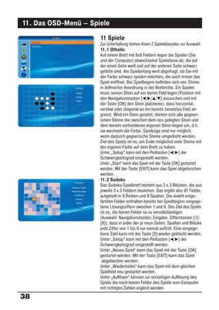 11. Das OSD-Menü – Spiele
                      11 Spiele
                      Zur Unterhaltung stehen Ihnen 2 Spieleklassiker zur Auswahl.
                      11.1 Othello
                      Auf einem Brett mit 8x8 Feldern legen die Spieler (Sie
                      und der Computer) abwechselnd Spielsteine ab, die auf
                      der einen Seite weiß und auf der anderen Seite schwarz
                      gefärbt sind. Am Spielanfang wird abgefragt, ob Sie mit
                      der Farbe schwarz spielen möchten, die auch immer das
                      Spiel eröffnet. Bei Spielbeginn beﬁnden sich vier Steine
                      in deﬁnierter Anordnung in der Brettmitte. Ein Spieler
                      muss seinen Stein auf ein leeres Feld legen (Position mit
                      den Navigationstasten [ / / / ] aussuchen und mit
                      der Taste [OK] den Stein platzieren), dass horizontal,
                      vertikal oder diagonal an ein bereits besetztes Feld an-
                      grenzt. Wird ein Stein gesetzt, drehen sich alle gegneri-
                      schen Steine die zwischen dem neu gelegten Stein und
                      dem bereits vorhandenen eigenen Stein liegen um, d.h.
                      sie wechseln die Farbe. Spielzüge sind nur möglich,
                      wenn dadurch gegnerische Steine umgedreht werden.
                      Ziel des Spiels ist es, am Ende möglichst viele Steine mit
                      der eigenen Farbe auf dem Brett zu haben.
                      Unter „Setup“ kann mit den Peiltasten [ / ] der
                      Schwierigkeitsgrad eingestellt werden.
                      Unter „Start“ kann das Spiel mit der Taste [OK] gestartet
                      werden. Mit der Taste [EXIT] kann das Spiel abgebrochen
                      werden.
                      11.2 Sudoku
                      Das Sudoku-Spielbrett besteht aus 3 x 3 Blöcken, die aus
                      jeweils 3 x 3 Feldern bestehen. Das ergibt also 81 Felder,
                      aufgeteilt in 9 Reihen und 9 Spalten. Die violett einge-
                      färbten Felder enthalten bereits bei Spielbeginn vorgege-
                      bene Lösungsziffern zwischen 1 und 9. Das Ziel des Spiels
                      ist es, die leeren Felder so zu vervollständigen
                      (Auswahl: Navigationstasten; Eingabe: Zifferntasten [1]-
                      [9]), dass in jeder der je neun Zeilen, Spalten und Blöcke
                      jede Ziffer von 1 bis 9 nur einmal auftritt. Eine eingege-
                      bene Zahl kann mit der Taste [0] wieder gelöscht werden.
                      Unter „Setup“ kann mit den Peiltasten [ / ] der
                      Schwierigkeitsgrad eingestellt werden.
                      Unter „Neues Spiel“ kann das Spiel mit der Taste [OK]
                      gestartet werden. Mit der Taste [EXIT] kann das Spiel
                       abgebr chen werden.
                              o
                      Unter „Wiederholen“ kann das Spiel mit dem gleichen
                      Spielfeld neu gestartet werden.
                      Unter „Auﬂösen“ können zur vorzeitigen Auﬂösung des
                      Spiels die noch leeren Felder des Spiels vom Computer
                      mit richtigen Zahlen ergänzt werden.

38
 
