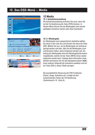 12. Das OSD-Menü – Media
                     12 Media
                     12.1 Aufnahmeverwaltung
                     Die Aufnahmeverwaltung erreichen Sie auch, wenn Sie
                     auf der Fernbedienung die Taste [PVR] drücken. In
                     diesem Menü können Sie die Wiedergabe einer bereits
                     getätigten Aufnahme starten oder diese bearbeiten.



                     12.1.1 Wiedergabe
                     Zur Wiedergabe einer gespeicherten Aufnahme wählen
                     Sie diese in der Liste aus und drücken Sie dann die Taste
                     [OK]. Wählen Sie aus, ob die Wiedergabe von Anfang an
                     gezeigt werden soll oder, falls Sie die Wiedergabe zuvor
                     unterbrochen haben, diese fortgesetzt werden soll. Am
                     Anfang der Wiedergabe wird eine Wiedergabeinformation
                     eingeblendet, welche mit der Taste [INFO] immer wieder
                     aufgerufen werden kann. Solange diese Information einge-
                     blendet wird können Sie mit den Navigationstasten [ / ]
                     einen anderen Zeitpunkt der Aufnahme anwählen und mit
                     der Taste [OK] zu dieser Stelle springen.


                     Die grundsätzliche Steuerung der PVR-Funktionen
                     (Pause, Stopp, Aufnahme etc.) erfolgt mit den
                     entsprechenden Tasten der Fernbedienung
                     (Tastenbereich 18 · Seite 6).




                                                                       39
 