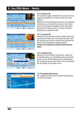 8. Das OSD-Menü – Media
                     12.1.2 Sperren
                     Um Aufnahmen gegen versehentliches Löschen oder aus
                     Jugendschutzgründen zu schützen, können Sie diese
                     Sperren.
                     Wählen Sie mit den Navigationstasten die entsprechende
                     Aufnahme aus und drücken Sie die grüne Taste. Nach-
                     dem Sie das Passwort eingegeben haben ist die Datei
                     geschützt. Die Aufnahme kann nur mit dem Passwort
                     abgespielt bzw. gelöscht werden.

                     12.1.3 Löschen
                     Möchten Sie eine Aufnahme löschen, wählen Sie die ent-
                     sprechende Aufnahme aus und drücken die blaue Taste.
                     Die Aufnahme wird markiert und wenn Sie das Menü ver-
                     lassen wird die Aufnahme endgültig gelöscht!
                     Hinweis: Es erfolgt keine weitere Sicherheitsab-
                     frage!


                     12.1.4 Umbenennen
                     Möchten Sie eine Aufnahme umbenennen, wählen Sie
                     die Aufnahmedatei aus und betätigen Sie die rote Taste.
                     Geben Sie über die Buchstaben auf der Zahlentastatur
                     der Fernbedienung den neuen Namen ein und bestätigen
                     Sie die Eingabe mit der gelben Taste.




                     12.2 Festplatteninformation
                     Hier erhalten Sie Informationen über den angeschlosse-
                     nen USB-Datenträger.




40
 