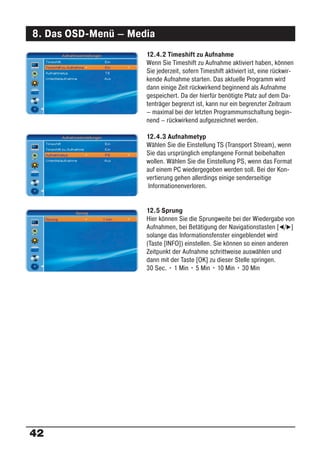8. Das OSD-Menü – Media
                     12.4.2 Timeshift zu Aufnahme
                     Wenn Sie Timeshift zu Aufnahme aktiviert haben, können
                     Sie jederzeit, sofern Timeshift aktiviert ist, eine rückwir-
                     kende Aufnahme starten. Das aktuelle Programm wird
                     dann einige Zeit rückwirkend beginnend als Aufnahme
                     gespeichert. Da der hierfür benötigte Platz auf dem Da-
                     tenträger begrenzt ist, kann nur ein begrenzter Zeitraum
                     – maximal bei der letzten Programmumschaltung begin-
                     nend – rückwirkend aufgezeichnet werden.

                     12.4.3 Aufnahmetyp
                     Wählen Sie die Einstellung TS (Transport Stream), wenn
                     Sie das ursprünglich empfangene Format beibehalten
                     wollen. Wählen Sie die Einstellung PS, wenn das Format
                     auf einem PC wiedergegeben werden soll. Bei der Kon-
                     vertierung gehen allerdings einige senderseitige
                      Informationenverloren.


                     12.5 Sprung
                     Hier können Sie die Sprungweite bei der Wiedergabe von
                     Aufnahmen, bei Betätigung der Navigationstasten [ / ]
                     solange das Informationsfenster eingeblendet wird
                     (Taste [INFO]) einstellen. Sie können so einen anderen
                     Zeitpunkt der Aufnahme schrittweise auswählen und
                     dann mit der Taste [OK] zu dieser Stelle springen.
                     30 Sec. • 1 Min • 5 Min • 10 Min • 30 Min




42
 