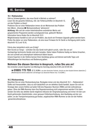 16. Service
16.1 Reklamation




                                                                                        ☞
Gibt es Schwierigkeiten, das neue Gerät in Betrieb zu nehmen?
Lesen Sie die gesamte Anleitung, inkl. der Fehlersuchhilfen im Abschnitt 13,
um das Problem zu lösen!
Probieren Sie vor einer Reklamation immer ob ein Werksreset das Problem
löst (Menü: „Diverses ° Werkseinstellung“ aktivieren)!
Achtung: Alle seit der ersten Inbetriebnahme veränderten Werte und
gespeicherten Programme werden zurückgesetzt bzw. gelöscht! Weitere
Information hierzu ﬁnden Sie im Abschnitt 10.2.
Möglicherweise handelt es sich um ein Problem, das durch ein Firmware-Upgrade gelöst werden kann.
Prüfen Sie daher vor einer Reklamation, ob eine neue Firmware für Ihr Gerät zu Verfügung steht (siehe
Abschnitt 10.3 und 10.4).

Führte dies tatsächlich nicht zum Erfolg?
Kein Grund zur Sorge – schicken Sie das Gerät nicht gleich zurück, rufen Sie uns an!
Hochwertige technische Geräte sind sehr komplex. Daher haben Probleme häuﬁg nur kleine Ursachen,
die sich schnell und unkompliziert telefonisch klären lassen.
Unsere Experten in der Hotline kennen Ihren Gerätetyp genau und können wertvolle Tipps und
Hilfestellungen bei Anschluss und Bedienung geben.

Nehmen Sie diesen Service in Anspruch, rufen Sie uns an!
Sie erreichen unsere Experten von Montag bis Sonntag zwischen 8:00 und 22:00 Uhr.
        01805 773 759               (€ 0,14/Min. aus dem deutschen Festnetz. Anrufe aus dem Ausland können abweichen.)
    (Mobilfunkpreise können abweichen und betragen aus deutschen Netzen max. € 0,42/Min.)



16.2 Rücksendung
Beachten Sie vor einer Rücksendung bzw. Rückgabe immer erst den Abschnitt 16.1 – Reklamation!
Sollte sich herausstellen, dass es sich tatsächlich um ein defektes Gerät handelt, lassen Sie sich im
Vorwege über unsere Hotline auf jeden Fall eine Reparatur-Nummer (RMA) und die Lieferadresse
geben. Ohne die RMA-Nummer kann Ihre Reparatursendung nicht angenommen werden! Erst dann
senden Sie bitte das defekte Gerät möglichst inklusive der Originalverpackung und immer mit den zum
Gerät gehörenden Zubehörteilen, einer genauen Fehlerbeschreibung, dem Kaufbeleg und der von
außen, an der Transportverpackung gut lesbar, angebrachten RMA-Nummer an die von der Hotline
 genannteLieferadresse.




 46
 