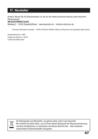 17. Hersteller
Hinweis: Nutzen Sie für Rücksendungen nur die von der Hotline genannte Adresse (siehe Abschnitt
Rücksendung)!
SM ELECTRONIC GmbH
Waldweg 2 • 22145 Stapelfeld/Braak • www.skymaster.de • info@sm-electronic.de

       Technische Änderungen vorbehalten • ASTRA, EUTELSAT, TÜRKSAT, DiSEqC und Skymaster sind eingetragene Warenzeichen.


Geräteartikelnummer: 19485
Ausgabe der Anleitung: 1.00.00f
© SM ELECTRONIC GmbH




             Alt-Elektrogeräte sind Wertstoffe, sie gehören daher nicht in den Hausmüll!
             Wir möchten Sie daher bitten, uns mit Ihrem aktiven Beitrag bei der Ressourcenschonung
             und beim Umweltschutz zu unterstützen und dieses Gerät bei den – falls vorhanden –
             eingerichteten Rücknahmestellen abzugeben.

                                                                                                                47
 