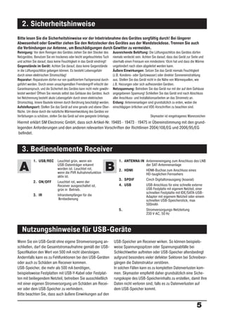 2. Sicherheitshinweise
Bitte lesen Sie die Sicherheitshinweise vor der Inbetriebnahme des Gerätes sorgfältig durch! Bei längerer
Abwesenheit oder Gewitter ziehen Sie den Netzstecker des Gerätes aus der Wandsteckdose. Trennen Sie auch
die Verbindungen zur Antenne, um Beschädigungen durch Gewitter zu vermeiden.
Reinigung: Vor dem Reinigen des Gerätes ziehen Sie den Stecker des              Ausreichende Belüftung: Die Lüftungsschlitze des Gerätes dürfen
Netzgerätes. Benutzen Sie ein trockenes oder leicht angefeuchtetes Tuch         niemals verdeckt sein. Achten Sie darauf, dass das Gerät zur Seite und
und achten Sie darauf, dass keine Feuchtigkeit in das Gerät eindringt!          oberhalb einen Freiraum von mindestens 10cm hat und dass die Wärme
Gegenstände im Gerät: Achten Sie darauf, dass keine Gegenstände                 ungehindert nach oben abgeleitet werden kann.
in die Lüftungsschlitze gelangen können. Es besteht Lebensgefahr                Äußere Einwirkungen: Setzen Sie das Gerät niemals Feuchtigkeit
durch einen elektrischen Stromschlag!                                           (z.B. Kondens- oder Spritzwasser) oder direkter Sonneneinstrahlung
Reparatur: Reparaturen dürfen nur von qualiﬁziertem Fachpersonal durch-         aus. Stellen Sie das Gerät nicht in die Nähe von Wärmequellen, wie
geführt werden. Durch einen unsachgemäßen Fremdeingriff erlischt der            z.B. Heizungen oder sich aufheizenden Geräten.
Garantieanspruch, und die Sicherheit des Gerätes kann nicht mehr gewähr-        Netzspannung: Betreiben Sie das Gerät nur mit der auf dem Gehäuse
leistet werden! Öffnen Sie niemals selbst das Gehäuse des Gerätes: Auch         angegebenen Spannung! Schließen Sie das Gerät erst nach Abschluss
bei Netztrennung besteht akute Lebensgefahr durch einen elektrischen            aller Anschluss- und Installationsarbeiten an das Stromnetz an.
Stromschlag. Innere Bauteile können durch Berührung beschädigt werden.          Erdung: Antennenanlagen sind grundsätzlich zu erden, wobei die
Aufstellungsort: Stellen Sie das Gerät auf eine gerade und ebene Ober-          einschlägigen örtlichen und VDE-Vorschriften zu beachten sind.
ﬂäche. Um diese durch die natürliche Wärmeentwicklung des Gerätes vor
Verfärbungen zu schützen, stellen Sie das Gerät auf eine geeignete Unterlage.                               Skymaster ist eingetragenes Warenzeichen
Hiermit erklärt SM Electronic GmbH, dass sich Artikel-Nr. 19485 · 19473 · 19475 in Übereinstimmung mit den grund-
legenden Anforderungen und den anderen relevanten Vorschriften der Richtlinien 2004/108/EG und 2006/95/EG
 beﬁndet.


   3. Bedienelemente Receiver
             1. USB/REC          Leuchtet grün, wenn ein                            1. ANTENNA IN Antenneneingang zum Anschluss des LNB

 A                               USB-Datenträger erkannt
                                 worden ist. Leuchtet rot,
                                 wenn die PVR Aufnahmefunktion
                                                                         B          2. HDMI
                                                                                                  der SAT-Antennenanlage
                                                                                                  HDMI-Buchse zum Anschluss eines
                                                                                                  HD-tauglichen Fernsehers
                                 aktiv ist.
                                                                                    3. SPDIF      Cinch Digitaltonausgang (koaxial)
             2. ON/OFF           Leuchtet rot, wenn der
                                 Receiver ausgeschaltet ist,                        4. USB        USB-Anschluss für eine schnelle externe
                                 grün in Betrieb.                                                 USB-Festplatte mit eigenem Netzteil, einer
                                                                                                  schnellen Festplatte mit IDE/SATA-USB-
             3. IR               Infrarotempfänger für die                                        Adapter mit eigenem Netzteil oder einem
                                  F
                                  ernbedienung                                                    schnellen USB-Speicherstick, max
                                                                                                  500mAh
                                                                                    5.            Stromversorgungs-Netzleitung
                                                                                                  230 V AC, 50 Hz



   Nutzungshinweise für USB-Geräte
Wenn Sie ein USB-Gerät ohne eigene Stromversorgung an-                          USB-Speicher am Receiver wirken. So können beispiels-
schließen, darf die Gesamtstromaufnahme gemäß der USB-                          weise Spannungsspitzen oder Spannungsabfälle bei
Speziﬁkation den Wert von 500 mA nicht übersteigen.                             Schlechtwetter auftreten oder USB-Speicher altersbedingt
Andernfalls kann es zu Fehlfunktionen bei den USB-Geräten                       aufgrund besonders vieler defekter Sektoren bei Schreibvor-
oder auch zu Schäden am Receiver kommen.                                        gängen die Datenstruktur zerstören.
USB-Speicher, die mehr als 500 mA benötigen,                                    In solchen Fällen kann es zu kompletten Datenverlusten kom-
beispielsweise Festplatten mit USB-Y-Kabel oder Festplat-                       men. Skymaster empﬁehlt daher grundsätzlich eine Siche-
ten mit beiliegendem Netzteil, betreiben Sie ausschließlich                     rungskopie des USB-Speicherinhalts zu erstellen, damit Ihre
mit einer eigenen Stromversorgung um Schäden am Recei-                          Daten nicht verloren sind, falls es zu Datenverlusten auf
ver oder dem USB-Speicher zu verhindern.                                        dem USB-Speicher kommt.
Bitte beachten Sie, dass auch äußere Einwirkungen auf den

                                                                                                                                                5
 