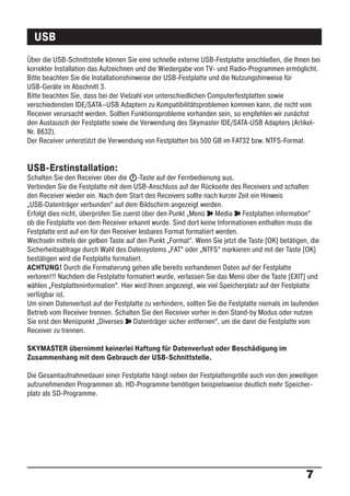 USB
Über die USB-Schnittstelle können Sie eine schnelle externe USB-Festplatte anschließen, die Ihnen bei
korrekter Installation das Aufzeichnen und die Wiedergabe von TV- und Radio-Programmen ermöglicht.
Bitte beachten Sie die Installationshinweise der USB-Festplatte und die Nutzungshinweise für
USB-Geräte im Abschnitt 3.
Bitte beachten Sie, dass bei der Vielzahl von unterschiedlichen Computerfestplatten sowie
verschiedensten IDE/SATA–USB Adaptern zu Kompatibilitätsproblemen kommen kann, die nicht vom
Receiver verursacht werden. Sollten Funktionsprobleme vorhanden sein, so empfehlen wir zunächst
den Austausch der Festplatte sowie die Verwendung des Skymaster IDE/SATA-USB Adapters (Artikel-
Nr. 8632).
Der Receiver unterstützt die Verwendung von Festplatten bis 500 GB im FAT32 bzw. NTFS-Format.


USB-Erstinstallation:
Schalten Sie den Receiver über die -Taste auf der Fernbedienung aus.
Verbinden Sie die Festplatte mit dem USB-Anschluss auf der Rückseite des Receivers und schalten
den Receiver wieder ein. Nach dem Start des Receivers sollte nach kurzer Zeit ein Hinweis
„USB-Datenträger verbunden“ auf dem Bildschirm angezeigt werden.
Erfolgt dies nicht, überprüfen Sie zuerst über den Punkt „Menü ° Media ° Festplatten information“
ob die Festplatte von dem Receiver erkannt wurde. Sind dort keine Informationen enthalten muss die
Festplatte erst auf ein für den Receiver lesbares Format formatiert werden.
Wechseln mittels der gelben Taste auf den Punkt „Format“. Wenn Sie jetzt die Taste [OK] betätigen, die
Sicherheitsabfrage durch Wahl des Dateisystems „FAT“ oder „NTFS“ markieren und mit der Taste [OK]
bestätigen wird die Festplatte formatiert.
ACHTUNG! Durch die Formatierung gehen alle bereits vorhandenen Daten auf der Festplatte
verloren!!! Nachdem die Festplatte formatiert wurde, verlassen Sie das Menü über die Taste [EXIT] und
wählen „Festplatteninformation“. Hier wird Ihnen angezeigt, wie viel Speicherplatz auf der Festplatte
verfügbar ist.
Um einen Datenverlust auf der Festplatte zu verhindern, sollten Sie die Festplatte niemals im laufenden
Betrieb vom Receiver trennen. Schalten Sie den Receiver vorher in den Stand-by Modus oder nutzen
Sie erst den Menüpunkt „Diverses ° Datenträger sicher entfernen“, um die dann die Festplatte vom
Receiver zu trennen.

SKYMASTER übernimmt keinerlei Haftung für Datenverlust oder Beschädigung im
Zusammenhang mit dem Gebrauch der USB-Schnittstelle.

Die Gesamtaufnahmedauer einer Festplatte hängt neben der Festplattengröße auch von den jeweiligen
aufzunehmenden Programmen ab. HD-Programme benötigen beispielsweise deutlich mehr Speicher-
platz als SD-Programme.




                                                                                                  7
 