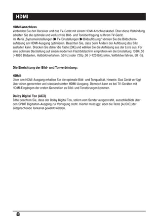 HDMI
HDMI-Anschluss
Verbinden Sie den Receiver und das TV-Gerät mit einem HDMI-Anschlusskabel. Über diese Verbindung
erhalten Sie die optimale und verlustfreie Bild- und Tonübertragung zu Ihrem TV-Gerät.
Im Menü „Systemeinstellungen ° TV-Einstellungen ° Bildauﬂösung“ können Sie die Bildschirm-
auﬂösung am HDMI-Ausgang optimieren. Beachten Sie, dass beim Ändern der Auﬂösung das Bild
ausfallen kann. Drücken Sie daher die Taste [OK] und wählen Sie die Auﬂösung aus der Liste aus. Für
eine optimale Darstellung auf einem modernen Flachbildschirm empfehlen wir die Einstellung 1080i_50
(=1080 Bildzeilen, Halbbildverfahren, 50 Hz) oder 720p_50 (=720 Bildzeilen, Vollbildverfahren, 50 Hz).


Die Einrichtung der Bild- und Tonverbindung:

HDMI
Über den HDMI-Ausgang erhalten Sie die optimale Bild- und Tonqualität. Hinweis: Das Gerät verfügt
über einen genormten und standardisierten HDMI-Ausgang. Dennoch kann es bei TV-Geräten mit
HDMI-Eingängen der ersten Generation zu Bild- und Tonstörungen kommen.

Dolby Digital Ton (AC3)
Bitte beachten Sie, dass der Dolby Digital Ton, sofern vom Sender ausgestrahlt, ausschließlich über
den SPDIF Digitalton-Ausgang zur Verfügung steht. Hierfür muss ggf. über die Taste [AUDIO] der
entsprechende Tonkanal gewählt werden.




  8
 