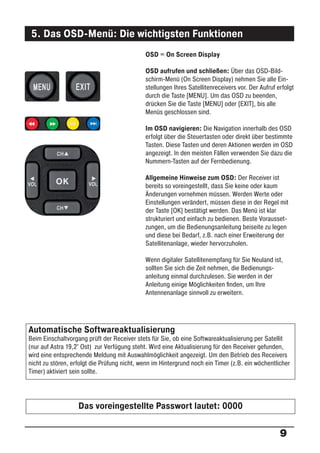 5. Das OSD-Menü: Die wichtigsten Funktionen
                                             OSD = On Screen Display

                                             OSD aufrufen und schließen: Über das OSD-Bild-
                                             schirm-Menü (On Screen Display) nehmen Sie alle Ein-
                                             stellungen Ihres Satellitenreceivers vor. Der Aufruf erfolgt
                                             durch die Taste [MENU]. Um das OSD zu beenden,
                                             drücken Sie die Taste [MENU] oder [EXIT], bis alle
                                             Menüs geschlossen sind.

                                             Im OSD navigieren: Die Navigation innerhalb des OSD
                                             erfolgt über die Steuertasten oder direkt über bestimmte
                                             Tasten. Diese Tasten und deren Aktionen werden im OSD
                                             angezeigt. In den meisten Fällen verwenden Sie dazu die
                                             Nummern-Tasten auf der Fernbedienung.

                                             Allgemeine Hinweise zum OSD: Der Receiver ist
                                             bereits so voreingestellt, dass Sie keine oder kaum
                                             Änderungen vornehmen müssen. Werden Werte oder
                                             Einstellungen verändert, müssen diese in der Regel mit
                                             der Taste [OK] bestätigt werden. Das Menü ist klar
                                             strukturiert und einfach zu bedienen. Beste Vorausset-
                                             zungen, um die Bedienungsanleitung beiseite zu legen
                                             und diese bei Bedarf, z.B. nach einer Erweiterung der
                                             Satellitenanlage, wieder hervorzuholen.

                                             Wenn digitaler Satellitenempfang für Sie Neuland ist,
                                             sollten Sie sich die Zeit nehmen, die Bedienungs-
                                             anleitung einmal durchzulesen. Sie werden in der
                                             Anleitung einige Möglichkeiten ﬁnden, um Ihre
                                             Antennenanlage sinnvoll zu erweitern.




Automatische Softwareaktualisierung
Beim Einschaltvorgang prüft der Receiver stets für Sie, ob eine Softwareaktualisierung per Satellit
(nur auf Astra 19,2° Ost) zur Verfügung steht. Wird eine Aktualisierung für den Receiver gefunden,
wird eine entsprechende Meldung mit Auswahlmöglichkeit angezeigt. Um den Betrieb des Receivers
nicht zu stören, erfolgt die Prüfung nicht, wenn im Hintergrund noch ein Timer (z.B. ein wöchentlicher
Timer) aktiviert sein sollte.




                   Das voreingestellte Passwort lautet: 0000


                                                                                                   9
 