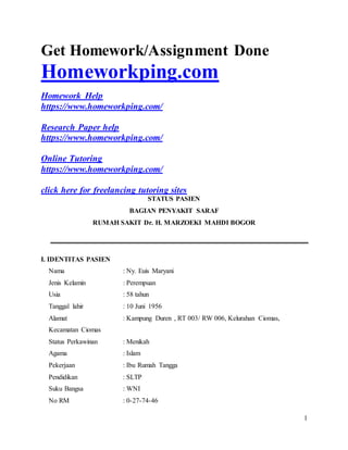 1
Get Homework/Assignment Done
Homeworkping.com
Homework Help
https://www.homeworkping.com/
Research Paper help
https://www.homeworkping.com/
Online Tutoring
https://www.homeworkping.com/
click here for freelancing tutoring sites
STATUS PASIEN
BAGIAN PENYAKIT SARAF
RUMAH SAKIT Dr. H. MARZOEKI MAHDI BOGOR
I. IDENTITAS PASIEN
Nama : Ny. Euis Maryani
Jenis Kelamin : Perempuan
Usia : 58 tahun
Tanggal lahir : 10 Juni 1956
Alamat : Kampung Duren , RT 003/ RW 006, Kelurahan Ciomas,
Kecamatan Ciomas
Status Perkawinan : Menikah
Agama : Islam
Pekerjaan : Ibu Rumah Tangga
Pendidikan : SLTP
Suku Bangsa : WNI
No RM : 0-27-74-46
 