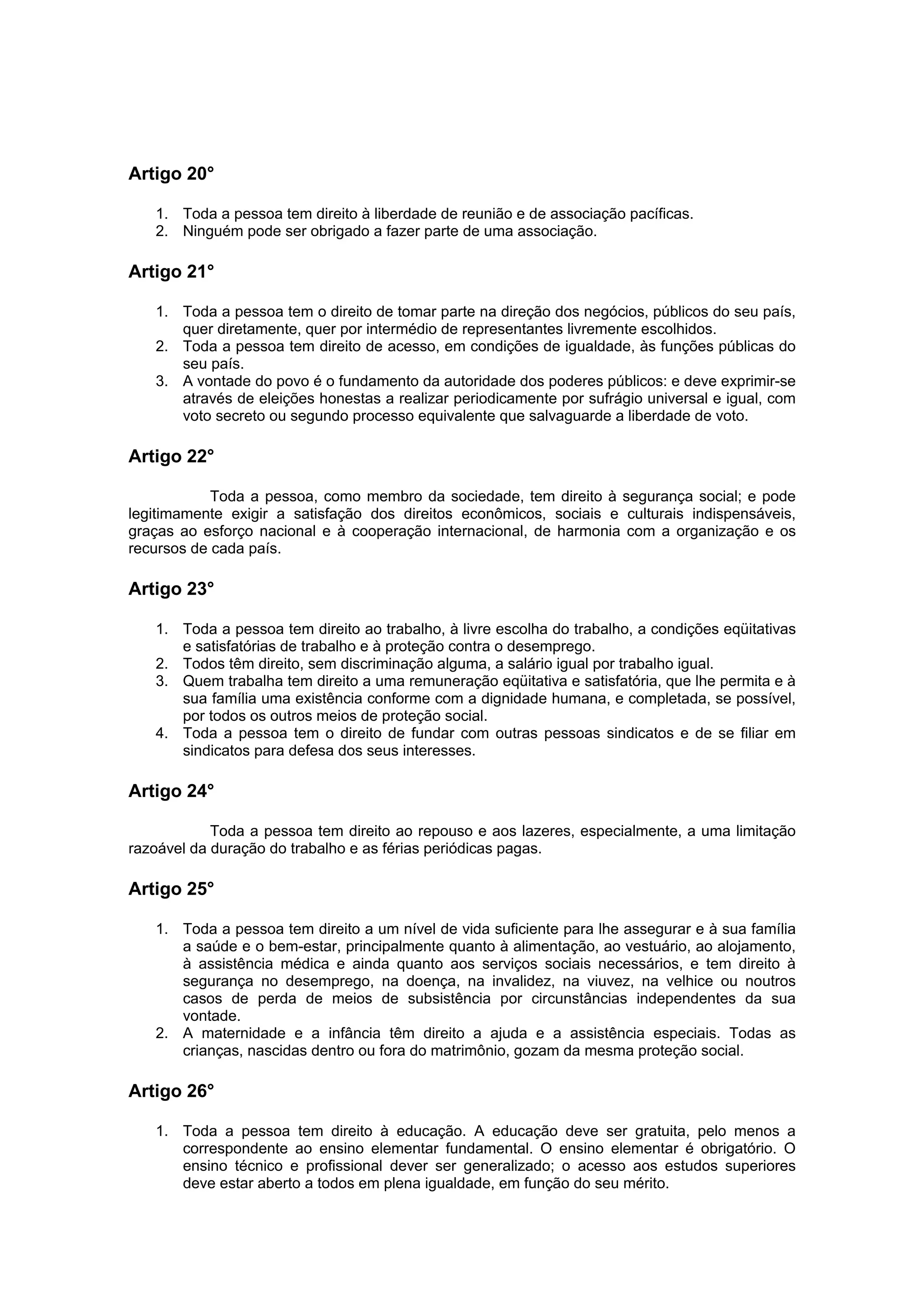 Artigo 20°

   1. Toda a pessoa tem direito à liberdade de reunião e de associação pacíficas.
   2. Ninguém pode ser obrigado a fazer parte de uma associação.

Artigo 21°

   1. Toda a pessoa tem o direito de tomar parte na direção dos negócios, públicos do seu país,
      quer diretamente, quer por intermédio de representantes livremente escolhidos.
   2. Toda a pessoa tem direito de acesso, em condições de igualdade, às funções públicas do
      seu país.
   3. A vontade do povo é o fundamento da autoridade dos poderes públicos: e deve exprimir-se
      através de eleições honestas a realizar periodicamente por sufrágio universal e igual, com
      voto secreto ou segundo processo equivalente que salvaguarde a liberdade de voto.

Artigo 22°

            Toda a pessoa, como membro da sociedade, tem direito à segurança social; e pode
legitimamente exigir a satisfação dos direitos econômicos, sociais e culturais indispensáveis,
graças ao esforço nacional e à cooperação internacional, de harmonia com a organização e os
recursos de cada país.

Artigo 23°

   1. Toda a pessoa tem direito ao trabalho, à livre escolha do trabalho, a condições eqüitativas
      e satisfatórias de trabalho e à proteção contra o desemprego.
   2. Todos têm direito, sem discriminação alguma, a salário igual por trabalho igual.
   3. Quem trabalha tem direito a uma remuneração eqüitativa e satisfatória, que lhe permita e à
      sua família uma existência conforme com a dignidade humana, e completada, se possível,
      por todos os outros meios de proteção social.
   4. Toda a pessoa tem o direito de fundar com outras pessoas sindicatos e de se filiar em
      sindicatos para defesa dos seus interesses.

Artigo 24°

            Toda a pessoa tem direito ao repouso e aos lazeres, especialmente, a uma limitação
razoável da duração do trabalho e as férias periódicas pagas.

Artigo 25°

   1. Toda a pessoa tem direito a um nível de vida suficiente para lhe assegurar e à sua família
      a saúde e o bem-estar, principalmente quanto à alimentação, ao vestuário, ao alojamento,
      à assistência médica e ainda quanto aos serviços sociais necessários, e tem direito à
      segurança no desemprego, na doença, na invalidez, na viuvez, na velhice ou noutros
      casos de perda de meios de subsistência por circunstâncias independentes da sua
      vontade.
   2. A maternidade e a infância têm direito a ajuda e a assistência especiais. Todas as
      crianças, nascidas dentro ou fora do matrimônio, gozam da mesma proteção social.

Artigo 26°

   1. Toda a pessoa tem direito à educação. A educação deve ser gratuita, pelo menos a
      correspondente ao ensino elementar fundamental. O ensino elementar é obrigatório. O
      ensino técnico e profissional dever ser generalizado; o acesso aos estudos superiores
      deve estar aberto a todos em plena igualdade, em função do seu mérito.
 
