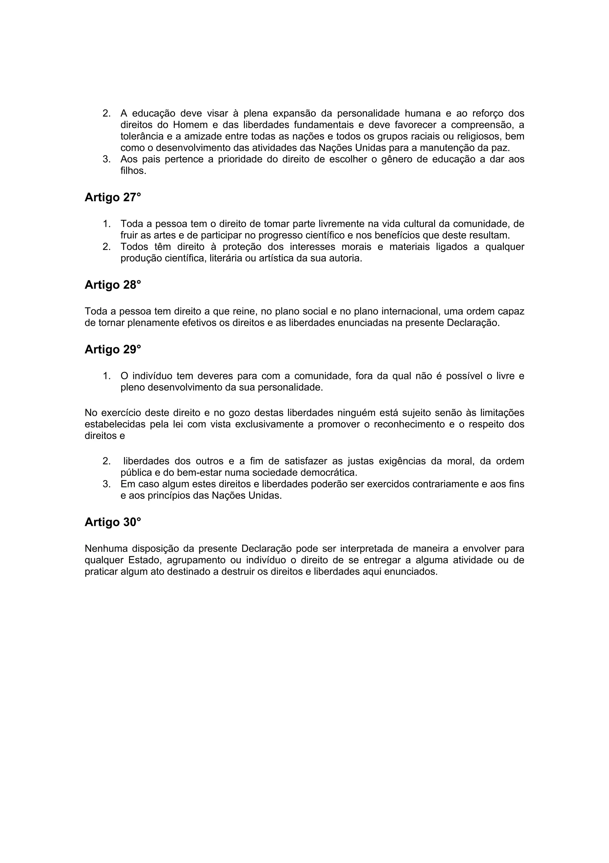 2. A educação deve visar à plena expansão da personalidade humana e ao reforço dos
      direitos do Homem e das liberdades fundamentais e deve favorecer a compreensão, a
      tolerância e a amizade entre todas as nações e todos os grupos raciais ou religiosos, bem
      como o desenvolvimento das atividades das Nações Unidas para a manutenção da paz.
   3. Aos pais pertence a prioridade do direito de escolher o gênero de educação a dar aos
      filhos.

Artigo 27°

   1. Toda a pessoa tem o direito de tomar parte livremente na vida cultural da comunidade, de
      fruir as artes e de participar no progresso científico e nos benefícios que deste resultam.
   2. Todos têm direito à proteção dos interesses morais e materiais ligados a qualquer
      produção científica, literária ou artística da sua autoria.

Artigo 28°

Toda a pessoa tem direito a que reine, no plano social e no plano internacional, uma ordem capaz
de tornar plenamente efetivos os direitos e as liberdades enunciadas na presente Declaração.

Artigo 29°

   1. O indivíduo tem deveres para com a comunidade, fora da qual não é possível o livre e
      pleno desenvolvimento da sua personalidade.

No exercício deste direito e no gozo destas liberdades ninguém está sujeito senão às limitações
estabelecidas pela lei com vista exclusivamente a promover o reconhecimento e o respeito dos
direitos e

   2.  liberdades dos outros e a fim de satisfazer as justas exigências da moral, da ordem
      pública e do bem-estar numa sociedade democrática.
   3. Em caso algum estes direitos e liberdades poderão ser exercidos contrariamente e aos fins
      e aos princípios das Nações Unidas.

Artigo 30°

Nenhuma disposição da presente Declaração pode ser interpretada de maneira a envolver para
qualquer Estado, agrupamento ou indivíduo o direito de se entregar a alguma atividade ou de
praticar algum ato destinado a destruir os direitos e liberdades aqui enunciados.
 