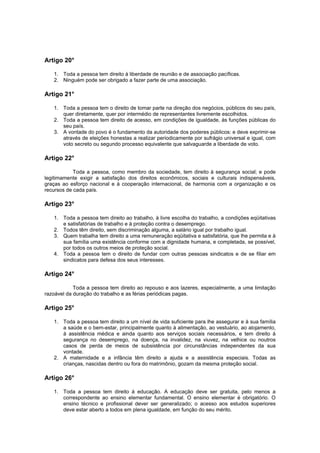 Artigo 20°

   1. Toda a pessoa tem direito à liberdade de reunião e de associação pacíficas.
   2. Ninguém pode ser obrigado a fazer parte de uma associação.

Artigo 21°

   1. Toda a pessoa tem o direito de tomar parte na direção dos negócios, públicos do seu país,
      quer diretamente, quer por intermédio de representantes livremente escolhidos.
   2. Toda a pessoa tem direito de acesso, em condições de igualdade, às funções públicas do
      seu país.
   3. A vontade do povo é o fundamento da autoridade dos poderes públicos: e deve exprimir-se
      através de eleições honestas a realizar periodicamente por sufrágio universal e igual, com
      voto secreto ou segundo processo equivalente que salvaguarde a liberdade de voto.

Artigo 22°

            Toda a pessoa, como membro da sociedade, tem direito à segurança social; e pode
legitimamente exigir a satisfação dos direitos econômicos, sociais e culturais indispensáveis,
graças ao esforço nacional e à cooperação internacional, de harmonia com a organização e os
recursos de cada país.

Artigo 23°

   1. Toda a pessoa tem direito ao trabalho, à livre escolha do trabalho, a condições eqüitativas
      e satisfatórias de trabalho e à proteção contra o desemprego.
   2. Todos têm direito, sem discriminação alguma, a salário igual por trabalho igual.
   3. Quem trabalha tem direito a uma remuneração eqüitativa e satisfatória, que lhe permita e à
      sua família uma existência conforme com a dignidade humana, e completada, se possível,
      por todos os outros meios de proteção social.
   4. Toda a pessoa tem o direito de fundar com outras pessoas sindicatos e de se filiar em
      sindicatos para defesa dos seus interesses.

Artigo 24°

            Toda a pessoa tem direito ao repouso e aos lazeres, especialmente, a uma limitação
razoável da duração do trabalho e as férias periódicas pagas.

Artigo 25°

   1. Toda a pessoa tem direito a um nível de vida suficiente para lhe assegurar e à sua família
      a saúde e o bem-estar, principalmente quanto à alimentação, ao vestuário, ao alojamento,
      à assistência médica e ainda quanto aos serviços sociais necessários, e tem direito à
      segurança no desemprego, na doença, na invalidez, na viuvez, na velhice ou noutros
      casos de perda de meios de subsistência por circunstâncias independentes da sua
      vontade.
   2. A maternidade e a infância têm direito a ajuda e a assistência especiais. Todas as
      crianças, nascidas dentro ou fora do matrimônio, gozam da mesma proteção social.

Artigo 26°

   1. Toda a pessoa tem direito à educação. A educação deve ser gratuita, pelo menos a
      correspondente ao ensino elementar fundamental. O ensino elementar é obrigatório. O
      ensino técnico e profissional dever ser generalizado; o acesso aos estudos superiores
      deve estar aberto a todos em plena igualdade, em função do seu mérito.
 