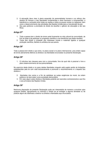 2. A educação deve visar à plena expansão da personalidade humana e ao reforço dos
      direitos do Homem e das liberdades fundamentais e deve favorecer a compreensão, a
      tolerância e a amizade entre todas as nações e todos os grupos raciais ou religiosos, bem
      como o desenvolvimento das atividades das Nações Unidas para a manutenção da paz.
   3. Aos pais pertence a prioridade do direito de escolher o gênero de educação a dar aos
      filhos.

Artigo 27°

   1. Toda a pessoa tem o direito de tomar parte livremente na vida cultural da comunidade, de
      fruir as artes e de participar no progresso científico e nos benefícios que deste resultam.
   2. Todos têm direito à proteção dos interesses morais e materiais ligados a qualquer
      produção científica, literária ou artística da sua autoria.

Artigo 28°

Toda a pessoa tem direito a que reine, no plano social e no plano internacional, uma ordem capaz
de tornar plenamente efetivos os direitos e as liberdades enunciadas na presente Declaração.

Artigo 29°

   1. O indivíduo tem deveres para com a comunidade, fora da qual não é possível o livre e
      pleno desenvolvimento da sua personalidade.

No exercício deste direito e no gozo destas liberdades ninguém está sujeito senão às limitações
estabelecidas pela lei com vista exclusivamente a promover o reconhecimento e o respeito dos
direitos e

   2.  liberdades dos outros e a fim de satisfazer as justas exigências da moral, da ordem
      pública e do bem-estar numa sociedade democrática.
   3. Em caso algum estes direitos e liberdades poderão ser exercidos contrariamente e aos fins
      e aos princípios das Nações Unidas.

Artigo 30°

Nenhuma disposição da presente Declaração pode ser interpretada de maneira a envolver para
qualquer Estado, agrupamento ou indivíduo o direito de se entregar a alguma atividade ou de
praticar algum ato destinado a destruir os direitos e liberdades aqui enunciados.
 