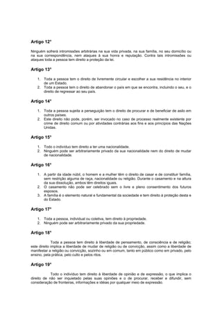 Artigo 12°
Ninguém sofrerá intromissões arbitrárias na sua vida privada, na sua família, no seu domicílio ou
na sua correspondência, nem ataques à sua honra e reputação. Contra tais intromissões ou
ataques toda a pessoa tem direito a proteção da lei.
Artigo 13°
1. Toda a pessoa tem o direito de livremente circular e escolher a sua residência no interior
de um Estado.
2. Toda a pessoa tem o direito de abandonar o país em que se encontra, incluindo o seu, e o
direito de regressar ao seu país.
Artigo 14°
1. Toda a pessoa sujeita a perseguição tem o direito de procurar e de beneficiar de asilo em
outros países.
2. Este direito não pode, porém, ser invocado no caso de processo realmente existente por
crime de direito comum ou por atividades contrárias aos fins e aos princípios das Nações
Unidas.
Artigo 15°
1. Todo o indivíduo tem direito a ter uma nacionalidade.
2. Ninguém pode ser arbitrariamente privado da sua nacionalidade nem do direito de mudar
de nacionalidade.
Artigo 16°
1. A partir da idade núbil, o homem e a mulher têm o direito de casar e de constituir família,
sem restrição alguma de raça, nacionalidade ou religião. Durante o casamento e na altura
da sua dissolução, ambos têm direitos iguais.
2. O casamento não pode ser celebrado sem o livre e pleno consentimento dos futuros
esposos.
3. A família é o elemento natural e fundamental da sociedade e tem direito à proteção desta e
do Estado.
Artigo 17°
1. Toda a pessoa, individual ou coletiva, tem direito à propriedade.
2. Ninguém pode ser arbitrariamente privado da sua propriedade.
Artigo 18°
Toda a pessoa tem direito à liberdade de pensamento, de consciência e de religião;
este direito implica a liberdade de mudar de religião ou de convicção, assim como a liberdade de
manifestar a religião ou convicção, sozinho ou em comum, tanto em público como em privado, pelo
ensino, pela prática, pelo culto e pelos ritos.
Artigo 19°
Todo o indivíduo tem direito à liberdade de opinião e de expressão, o que implica o
direito de não ser inquietado pelas suas opiniões e o de procurar, receber e difundir, sem
consideração de fronteiras, informações e idéias por qualquer meio de expressão.
 
