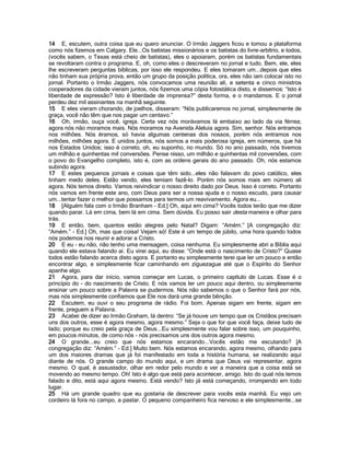 14 E, escutem, outra coisa que eu quero anunciar. O Irmão Jaggers ficou e tomou a plataforma
como nós fizemos em Calgary. Ele...Os batistas missionários e os batistas do livre-arbítrio, e todos,
(vocês sabem, o Texas está cheio de batistas), eles o apoiaram, porém os batistas fundamentais
se revoltaram contra o programa. E, oh, como eles o descreveram no jornal e tudo. Bem, ele, eles
lhe escreveram perguntas bíblicas, por isso ele respondeu. E eles tomaram um...depois que eles
não tinham sua própria prova, então um grupo da posição política, ora, eles não iam colocar isto no
jornal. Portanto o Irmão Jaggers, nós convocamos uma reunião ali, e setenta e cinco ministros
cooperadores da cidade vieram juntos, nós fizemos uma cópia fotostática disto, e dissemos: “Isto é
liberdade de expressão? Isto é liberdade de imprensa?” desta forma, e o mandamos. E o jornal
perdeu dez mil assinantes na manhã seguinte.
15 E eles vieram chorando, de joelhos, disseram: “Nós publicaremos no jornal, simplesmente de
graça, você não têm que nos pagar um centavo.”
16 Oh, irmão, ouça você, igreja. Certa vez nós morávamos lá embaixo ao lado da via férrea;
agora nós não moramos mais. Nós moramos na Avenida Aleluia agora. Sim, senhor. Nós entramos
nos milhões. Nós éramos, só havia algumas centenas dos nossos, porém nós entramos nos
milhões, milhões agora. E unidos juntos, nós somos a mais poderosa igreja, em números, que há
nos Estados Unidos; isso é correto, oh, eu suponho, no mundo. Só no ano passado, nós tivemos
um milhão e quinhentas mil conversões. Pense nisso, um milhão e quinhentas mil conversões, com
o povo do Evangelho completo, isto é, com as ordens gerais do ano passado. Oh, nós estamos
subindo agora.
17 E estes pequenos jornais e coisas que têm sido...eles não falavam do povo católico, eles
tinham medo deles. Estão vendo, eles temiam fazê-lo. Porém nós somos mais em número ali
agora. Nós temos direito. Vamos reivindicar o nosso direito dado por Deus. Isso é correto. Portanto
nós vamos em frente este ano, com Deus para ser a nossa ajuda e o nosso escudo, para causar
um...tentar fazer o melhor que possamos para termos um reavivamento. Agora eu...
18 [Alguém fala com o Irmão Branham - Ed.] Oh, aqui em cima? Vocês todos terão que me dizer
quando parar. Lá em cima, bem lá em cima. Sem dúvida. Eu posso sair desta maneira e olhar para
trás.
19 E então, bem, quantos estão alegres pelo Natal? Digam: “Amém.” [A congregação diz:
“Amém.” - Ed.] Oh, mas que coisa! Vejam só! Este é um tempo de júbilo, uma hora quando todos
nós podemos nos reunir e adorar a Cristo.
20 E eu - eu não, não tenho uma mensagem, coisa nenhuma. Eu simplesmente abri a Bíblia aqui
quando ele estava falando aí. Eu virei aqui, eu disse: “Onde está o nascimento de Cristo?” Quase
todos estão falando acerca disto agora. E portanto eu simplesmente terei que ler um pouco e então
encontrar algo, e simplesmente ficar caminhando em ziguezague até que o Espírito do Senhor
apanhe algo.
21 Agora, para dar início, vamos começar em Lucas, o primeiro capítulo de Lucas. Esse é o
princípio do - do nascimento de Cristo. E nós vamos ler um pouco aqui dentro, ou simplesmente
ensinar um pouco sobre a Palavra se pudermos. Nós não sabemos o que o Senhor fará por nós,
mas nós simplesmente confiamos que Ele nos dará uma grande bênção.
22 Escutem, eu ouvi o seu programa de rádio. Foi bom. Apenas sigam em frente, sigam em
frente, preguem a Palavra.
23 Acabei de dizer ao Irmão Graham, lá dentro: “Se já houve um tempo que os Cristãos precisam
uns dos outros, esse é agora mesmo, agora mesmo.” Seja o que for que você faça, deixe tudo de
lado; porque eu creio pela graça de Deus...Eu simplesmente vou falar sobre isso, um pouquinho,
em poucos minutos, de como nós - nós precisamos uns dos outros agora mesmo.
24 O grande...eu creio que nós estamos encarando...Vocês estão me escutando? [A
congregação diz: “Amém.” - Ed.] Muito bem. Nós estamos encarando, agora mesmo, olhando para
um dos maiores dramas que já foi manifestado em toda a história humana, se realizando aqui
diante de nós. O grande campo do mundo aqui, e um drama que Deus vai representar, agora
mesmo. O qual, é assustador, olhar em redor pelo mundo e ver a maneira que a coisa está se
movendo ao mesmo tempo. Oh! Isto é algo que está para acontecer, amigo. Isto do qual nós temos
falado e dito, está aqui agora mesmo. Está vendo? Isto já está começando, irrompendo em todo
lugar.
25 Há um grande quadro que eu gostaria de descrever para vocês esta manhã. Eu vejo um
cordeiro lá fora no campo, a pastar. O pequeno companheiro fica nervoso e ele simplesmente...se
 