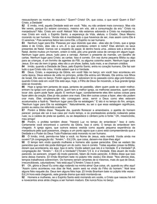 ressuscitaram os mortos do sepulcro.” Quem? Cristo! Oh, que coisa, o que será! Quem é Ele?
Cristo, a Deidade!
82 E irmão, irmã, aquela Deidade está em você. “Não, eu não andarei mais convosco. Mas vós
Me vereis, porque Eu estarei convosco, mesmo em vós, até a consumação da era.” Cristo na
manjedoura? Não. Cristo em você! Aleluia! Nós não estamos adorando a Cristo na manjedoura,
mas Cristo em você, o Espírito Santo, a esperança da Vida, aleluia, o Criador, Deus Mesmo
morando no ser humano. “Ainda não é manifestado o que havemos de ser, mas assim como Ele é
O veremos.” Pois seremos feitos tais como Ele, o Espírito no ser humano.
83 Nenhum lugar para Ele. Pessoas por aqui dizendo que elas - elas são de Cristo, que a igreja
deles é de Cristo, elas vão a um...E o que aconteceu ontem à noite? Elas abriram os seus
presentes de Natal. Vamos ver a respeito do papai; lá dentro havia uma...estava sob a árvore de
Natal, dentre muitos um homem, ontem à noite, pôs uma grande caixa de cerveja em algum lugar.
Nenhum lugar para Jesus; tudo para a cerveja. Abriram o presente da mamãe, um baralho de
cartas. Nenhum lugar para Cristo; as cartas. Isso é correto. Em vez duma pequena Bíblia ou algo
para as crianças, é um livrinho de agentes do FBI, ou alguma coisinha assim. Nenhum lugar para
Jesus. Em vez de irem à igreja, eles vão a um show, bailes, tudo mais, e se chamam cristãos.
84 Irmão, quando a Deidade de Deus, pelo Espírito Santo, entra no coração humano, Ele faz sair
tudo o que Cristo não criou. Vocês sabem que é a Verdade.
85 Deus, Cristo, a esperança da Glória, em você! Não no berço; em você! Isso aconteceu em
certa época, Deus estava de volta no princípio, então Ele entrou em Moisés, Ele entrou nos filhos
de Israel, Ele veio no berço. Porém agora eles O adoraram lá no passado como algo pré-histórico;
quando Cristo está em você! Ele está aqui, hoje, o Filho de Deus Se movendo, a Sua grande Igreja
está se movendo.
86 Hoje a igreja tem jantares de sopa, jantares de pastelão, vêem quem pode se vestir melhor,
entram na igreja com pompa, glória, quem tem a melhor igreja, os melhores assentos, quem pode
tocar isto, quem pode fazer aquilo. E nenhum lugar; constantemente eles têm outras coisas para
fazer além da oração. Eles já não podem orar mais. Eles têm outras coisas a fazer, eles não podem
orar mais. Eles simplesmente não conseguem amar, servir a Deus como eles estavam
acostumados a fazê-lo. “Nenhum lugar para Ele na estalagem.” E isto é no tempo do fim, amigos.
“Nenhum lugar para Ele na estalagem.” Naturalmente, eu sei o que essa estalagem significava,
porém eu estou me referindo a este fim.
87 Porém a Bíblia disse: “Naquele dia, quando florescer a amendoeira, o apetite do homem
parecer; porque ele vai à sua casa por muito tempo, e os pranteadores andarão rodeando pelas
ruas; ou a cadeia de prata se quebre, ou se despedace o cântaro junto à fonte.” Oh, misericórdia,
meu amigo!
88 Porém, o profeta também disse: “Haverá Luz no tempo do entardecer.” Isso é certo.
Certamente você encontrará o caminho da Glória. Isso é certo. O tempo do entardecer tem
chegado. A igreja agora, que outrora estava vestida como aquela pequena experiência da
manjedoura pela qual possamos, chegou a um ponto agora que o povo está compreendendo que a
Deidade e o Poder do Deus Todo-Poderoso está morando no ser humano.
89 Ó Irmão, irmã, permita-me falar a você, no Nome de Jesus, esta manhã. Vocês ainda me
ouvem? [A congregação diz: “Amém.” - Ed.] Oh, que coisa, deixem-me dizer-lhes algo!
90 O tempo tem vindo quando mulheres e homens são quase parecidos. Eles se vestem tão
parecidos que você não pode distinguir um do outro. Isso é correto. Todas aquelas coisas na Bíblia,
diziam que aconteceria, eis aqui. Isso é certo. Vocês sabem que isto é a Verdade. É a Verdade? [A
congregação diz: “Amém.” - Ed.] É a Verdade? [“Amém.”] E é, é a Verdade. Eles atuam de modo
parecido, se parecem, xingam de modo parecido, falam de modo parecido. A Bíblia disse que isso
seria dessa maneira. [O Irmão Branham bate no púlpito três vezes.] Ele disse: “Nos últimos dias,
tempos trabalhosos sobreviriam. Os homens seriam amantes de si mesmos, mais do que de Deus;
irreconciliáveis, caluniadores.” Isto está aqui? [“Amém.”] Isso é certo.
91 Oh, glória a Deus! Eu sinto algo rodando na minha alma! Que coisa, oh, quando eu olho aqui!
“Assim como aconteceu nos dias de Noé, assim será na vinda do Filho do homem.” Noé teve
alguns fiéis naquele dia. Deus tem alguns fiéis hoje. [O Irmão Branham bate no púlpito três vezes -
Ed.] A hora está chegando, este grande drama que está montando-se.
92 Homens e mulheres, se o Espírito Santo está morrendo em vocês, o Cristo que nasceu há mil
e novecentos anos atrás chegou a ser homem maduro. Ele nunca ficou no berço.
 
