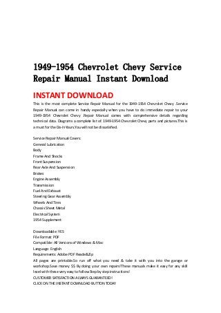  
 
 
 
 
1949-1954 Chevrolet Chevy Service
Repair Manual Instant Download
INSTANT DOWNLOAD 
This  is  the  most  complete  Service  Repair  Manual  for  the  1949‐1954  Chevrolet  Chevy  .Service 
Repair  Manual  can  come  in  handy  especially  when  you  have  to  do  immediate  repair  to  your 
1949‐1954  Chevrolet  Chevy  .Repair  Manual  comes  with  comprehensive  details  regarding 
technical data. Diagrams a complete list of. 1949‐1954 Chevrolet Chevy parts and pictures.This is 
a must for the Do‐It‐Yours.You will not be dissatisfied.   
 
Service Repair Manual Covers:   
General Lubrication   
Body   
Frame And Shocks   
Front Suspension   
Rear Axle And Suspension   
Brakes   
Engine Assembly   
Transmission   
Fuel And Exhaust   
Steering Gear Assembly   
Wheels And Tires   
Chassis Sheet Metal   
Electrical System   
1954 Supplement   
 
Downloadable: YES   
File Format: PDF   
Compatible: All Versions of Windows & Mac   
Language: English   
Requirements: Adobe PDF Reade&Zip   
All  pages  are  printable.So  run  off  what  you  need  &  take  it  with  you  into  the  garage  or 
workshop.Save money $$ By doing your own repairs!These manuals make it easy for any skill 
level with these very easy to follow.Step by step instructions!   
CUSTOMER SATISFACTION ALWAYS GUARANTEED!   
CLICK ON THE INSTANT DOWNLOAD BUTTON TODAY 
 