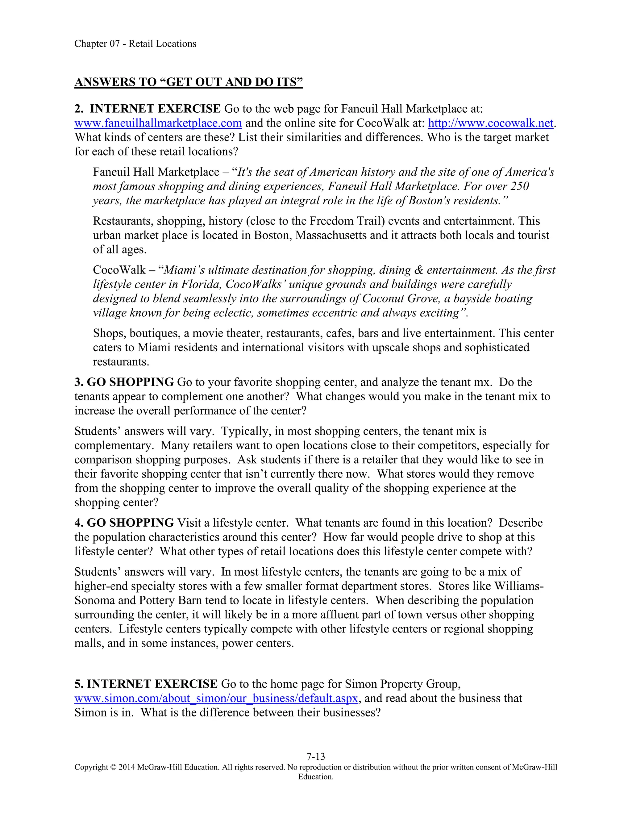 Chapter 07 - Retail Locations
7-13
Copyright © 2014 McGraw-Hill Education. All rights reserved. No reproduction or distribution without the prior written consent of McGraw-Hill
Education.
ANSWERS TO “GET OUT AND DO ITS”
2. INTERNET EXERCISE Go to the web page for Faneuil Hall Marketplace at:
www.faneuilhallmarketplace.com and the online site for CocoWalk at: http://www.cocowalk.net.
What kinds of centers are these? List their similarities and differences. Who is the target market
for each of these retail locations?
Faneuil Hall Marketplace – “It's the seat of American history and the site of one of America's
most famous shopping and dining experiences, Faneuil Hall Marketplace. For over 250
years, the marketplace has played an integral role in the life of Boston's residents.”
Restaurants, shopping, history (close to the Freedom Trail) events and entertainment. This
urban market place is located in Boston, Massachusetts and it attracts both locals and tourist
of all ages.
CocoWalk – “Miami’s ultimate destination for shopping, dining & entertainment. As the first
lifestyle center in Florida, CocoWalks’ unique grounds and buildings were carefully
designed to blend seamlessly into the surroundings of Coconut Grove, a bayside boating
village known for being eclectic, sometimes eccentric and always exciting”.
Shops, boutiques, a movie theater, restaurants, cafes, bars and live entertainment. This center
caters to Miami residents and international visitors with upscale shops and sophisticated
restaurants.
3. GO SHOPPING Go to your favorite shopping center, and analyze the tenant mx. Do the
tenants appear to complement one another? What changes would you make in the tenant mix to
increase the overall performance of the center?
Students’ answers will vary. Typically, in most shopping centers, the tenant mix is
complementary. Many retailers want to open locations close to their competitors, especially for
comparison shopping purposes. Ask students if there is a retailer that they would like to see in
their favorite shopping center that isn’t currently there now. What stores would they remove
from the shopping center to improve the overall quality of the shopping experience at the
shopping center?
4. GO SHOPPING Visit a lifestyle center. What tenants are found in this location? Describe
the population characteristics around this center? How far would people drive to shop at this
lifestyle center? What other types of retail locations does this lifestyle center compete with?
Students’ answers will vary. In most lifestyle centers, the tenants are going to be a mix of
higher-end specialty stores with a few smaller format department stores. Stores like Williams-
Sonoma and Pottery Barn tend to locate in lifestyle centers. When describing the population
surrounding the center, it will likely be in a more affluent part of town versus other shopping
centers. Lifestyle centers typically compete with other lifestyle centers or regional shopping
malls, and in some instances, power centers.
5. INTERNET EXERCISE Go to the home page for Simon Property Group,
www.simon.com/about_simon/our_business/default.aspx, and read about the business that
Simon is in. What is the difference between their businesses?
 