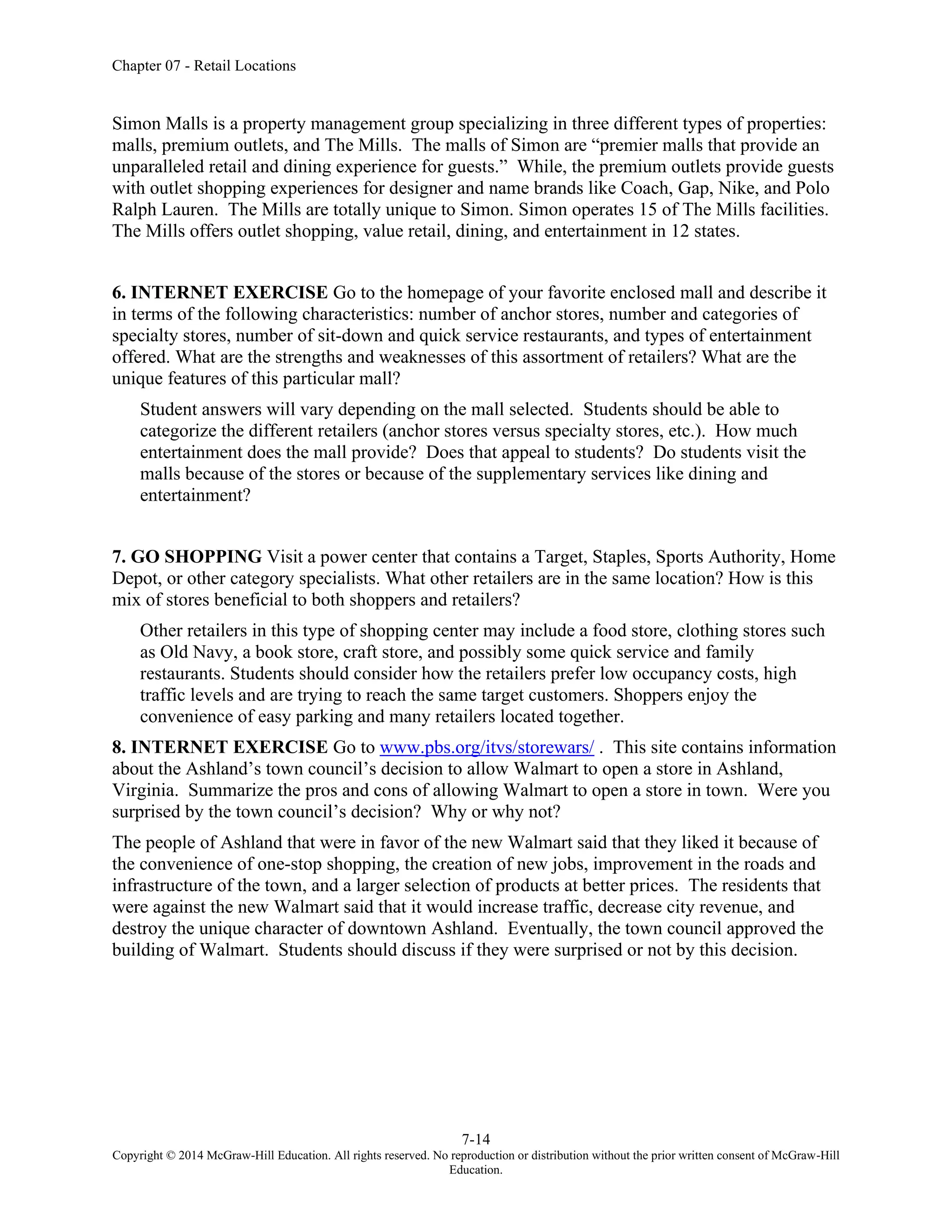 Chapter 07 - Retail Locations
7-14
Copyright © 2014 McGraw-Hill Education. All rights reserved. No reproduction or distribution without the prior written consent of McGraw-Hill
Education.
Simon Malls is a property management group specializing in three different types of properties:
malls, premium outlets, and The Mills. The malls of Simon are “premier malls that provide an
unparalleled retail and dining experience for guests.” While, the premium outlets provide guests
with outlet shopping experiences for designer and name brands like Coach, Gap, Nike, and Polo
Ralph Lauren. The Mills are totally unique to Simon. Simon operates 15 of The Mills facilities.
The Mills offers outlet shopping, value retail, dining, and entertainment in 12 states.
6. INTERNET EXERCISE Go to the homepage of your favorite enclosed mall and describe it
in terms of the following characteristics: number of anchor stores, number and categories of
specialty stores, number of sit-down and quick service restaurants, and types of entertainment
offered. What are the strengths and weaknesses of this assortment of retailers? What are the
unique features of this particular mall?
Student answers will vary depending on the mall selected. Students should be able to
categorize the different retailers (anchor stores versus specialty stores, etc.). How much
entertainment does the mall provide? Does that appeal to students? Do students visit the
malls because of the stores or because of the supplementary services like dining and
entertainment?
7. GO SHOPPING Visit a power center that contains a Target, Staples, Sports Authority, Home
Depot, or other category specialists. What other retailers are in the same location? How is this
mix of stores beneficial to both shoppers and retailers?
Other retailers in this type of shopping center may include a food store, clothing stores such
as Old Navy, a book store, craft store, and possibly some quick service and family
restaurants. Students should consider how the retailers prefer low occupancy costs, high
traffic levels and are trying to reach the same target customers. Shoppers enjoy the
convenience of easy parking and many retailers located together.
8. INTERNET EXERCISE Go to www.pbs.org/itvs/storewars/ . This site contains information
about the Ashland’s town council’s decision to allow Walmart to open a store in Ashland,
Virginia. Summarize the pros and cons of allowing Walmart to open a store in town. Were you
surprised by the town council’s decision? Why or why not?
The people of Ashland that were in favor of the new Walmart said that they liked it because of
the convenience of one-stop shopping, the creation of new jobs, improvement in the roads and
infrastructure of the town, and a larger selection of products at better prices. The residents that
were against the new Walmart said that it would increase traffic, decrease city revenue, and
destroy the unique character of downtown Ashland. Eventually, the town council approved the
building of Walmart. Students should discuss if they were surprised or not by this decision.
 