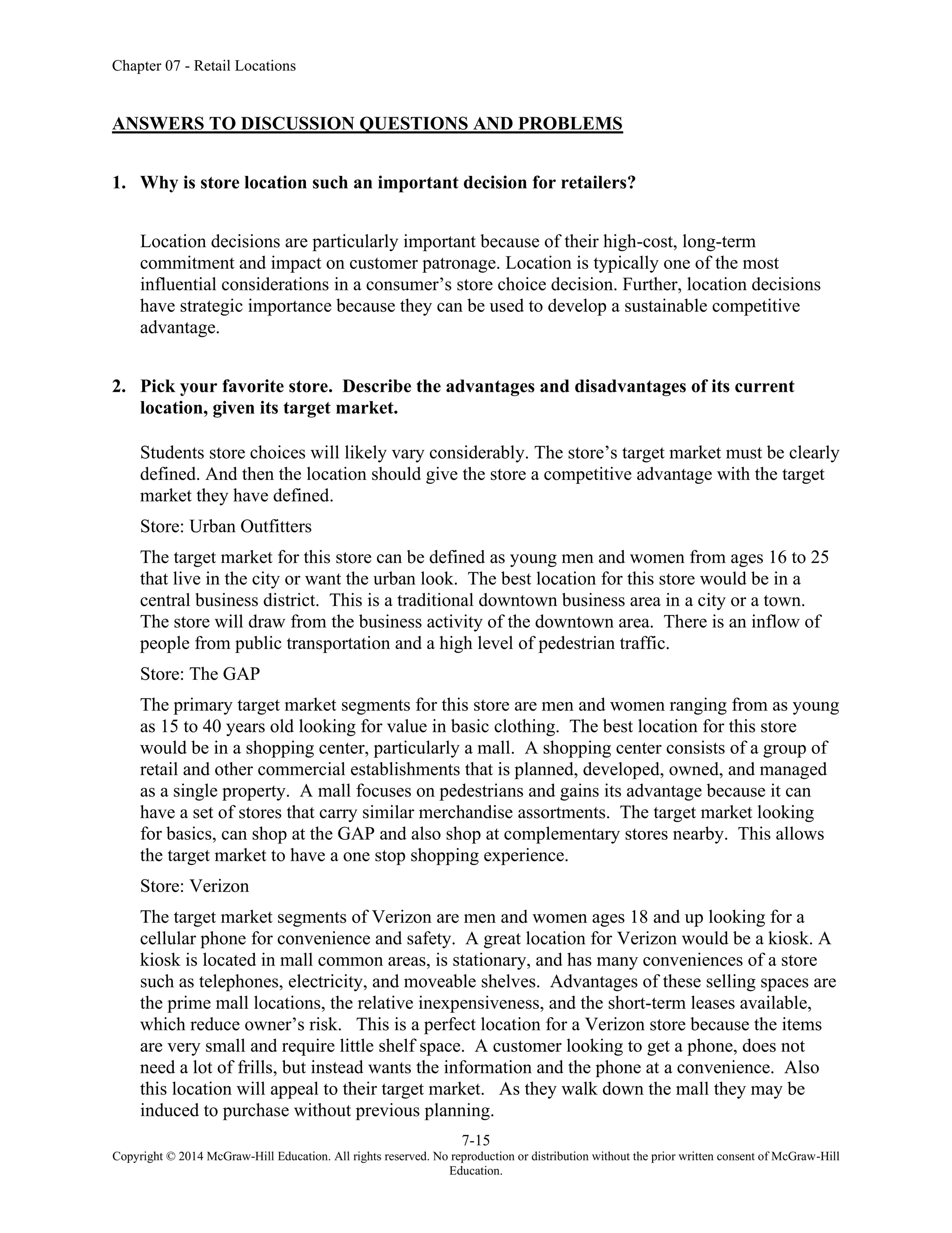Chapter 07 - Retail Locations
7-15
Copyright © 2014 McGraw-Hill Education. All rights reserved. No reproduction or distribution without the prior written consent of McGraw-Hill
Education.
ANSWERS TO DISCUSSION QUESTIONS AND PROBLEMS
1. Why is store location such an important decision for retailers?
Location decisions are particularly important because of their high-cost, long-term
commitment and impact on customer patronage. Location is typically one of the most
influential considerations in a consumer’s store choice decision. Further, location decisions
have strategic importance because they can be used to develop a sustainable competitive
advantage.
2. Pick your favorite store. Describe the advantages and disadvantages of its current
location, given its target market.
Students store choices will likely vary considerably. The store’s target market must be clearly
defined. And then the location should give the store a competitive advantage with the target
market they have defined.
Store: Urban Outfitters
The target market for this store can be defined as young men and women from ages 16 to 25
that live in the city or want the urban look. The best location for this store would be in a
central business district. This is a traditional downtown business area in a city or a town.
The store will draw from the business activity of the downtown area. There is an inflow of
people from public transportation and a high level of pedestrian traffic.
Store: The GAP
The primary target market segments for this store are men and women ranging from as young
as 15 to 40 years old looking for value in basic clothing. The best location for this store
would be in a shopping center, particularly a mall. A shopping center consists of a group of
retail and other commercial establishments that is planned, developed, owned, and managed
as a single property. A mall focuses on pedestrians and gains its advantage because it can
have a set of stores that carry similar merchandise assortments. The target market looking
for basics, can shop at the GAP and also shop at complementary stores nearby. This allows
the target market to have a one stop shopping experience.
Store: Verizon
The target market segments of Verizon are men and women ages 18 and up looking for a
cellular phone for convenience and safety. A great location for Verizon would be a kiosk. A
kiosk is located in mall common areas, is stationary, and has many conveniences of a store
such as telephones, electricity, and moveable shelves. Advantages of these selling spaces are
the prime mall locations, the relative inexpensiveness, and the short-term leases available,
which reduce owner’s risk. This is a perfect location for a Verizon store because the items
are very small and require little shelf space. A customer looking to get a phone, does not
need a lot of frills, but instead wants the information and the phone at a convenience. Also
this location will appeal to their target market. As they walk down the mall they may be
induced to purchase without previous planning.
 