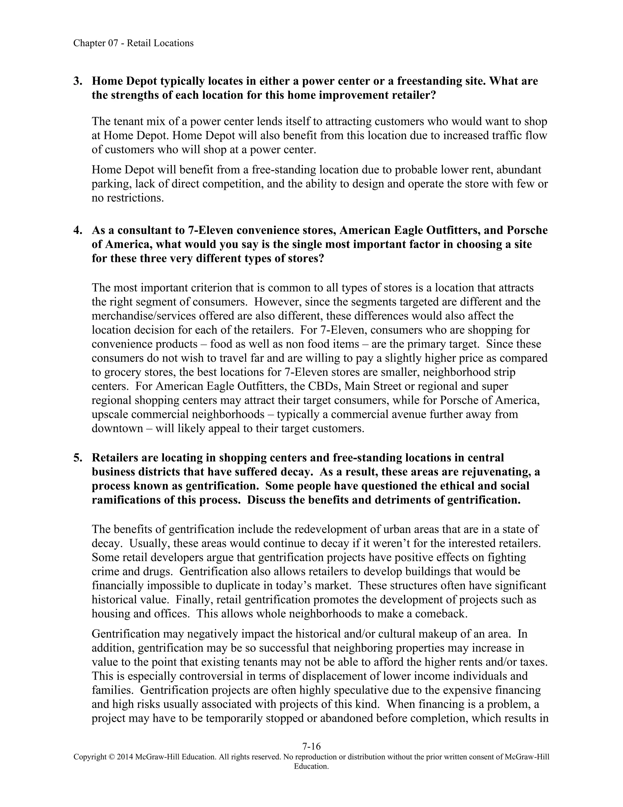 Chapter 07 - Retail Locations
7-16
Copyright © 2014 McGraw-Hill Education. All rights reserved. No reproduction or distribution without the prior written consent of McGraw-Hill
Education.
3. Home Depot typically locates in either a power center or a freestanding site. What are
the strengths of each location for this home improvement retailer?
The tenant mix of a power center lends itself to attracting customers who would want to shop
at Home Depot. Home Depot will also benefit from this location due to increased traffic flow
of customers who will shop at a power center.
Home Depot will benefit from a free-standing location due to probable lower rent, abundant
parking, lack of direct competition, and the ability to design and operate the store with few or
no restrictions.
4. As a consultant to 7-Eleven convenience stores, American Eagle Outfitters, and Porsche
of America, what would you say is the single most important factor in choosing a site
for these three very different types of stores?
The most important criterion that is common to all types of stores is a location that attracts
the right segment of consumers. However, since the segments targeted are different and the
merchandise/services offered are also different, these differences would also affect the
location decision for each of the retailers. For 7-Eleven, consumers who are shopping for
convenience products – food as well as non food items – are the primary target. Since these
consumers do not wish to travel far and are willing to pay a slightly higher price as compared
to grocery stores, the best locations for 7-Eleven stores are smaller, neighborhood strip
centers. For American Eagle Outfitters, the CBDs, Main Street or regional and super
regional shopping centers may attract their target consumers, while for Porsche of America,
upscale commercial neighborhoods – typically a commercial avenue further away from
downtown – will likely appeal to their target customers.
5. Retailers are locating in shopping centers and free-standing locations in central
business districts that have suffered decay. As a result, these areas are rejuvenating, a
process known as gentrification. Some people have questioned the ethical and social
ramifications of this process. Discuss the benefits and detriments of gentrification.
The benefits of gentrification include the redevelopment of urban areas that are in a state of
decay. Usually, these areas would continue to decay if it weren’t for the interested retailers.
Some retail developers argue that gentrification projects have positive effects on fighting
crime and drugs. Gentrification also allows retailers to develop buildings that would be
financially impossible to duplicate in today’s market. These structures often have significant
historical value. Finally, retail gentrification promotes the development of projects such as
housing and offices. This allows whole neighborhoods to make a comeback.
Gentrification may negatively impact the historical and/or cultural makeup of an area. In
addition, gentrification may be so successful that neighboring properties may increase in
value to the point that existing tenants may not be able to afford the higher rents and/or taxes.
This is especially controversial in terms of displacement of lower income individuals and
families. Gentrification projects are often highly speculative due to the expensive financing
and high risks usually associated with projects of this kind. When financing is a problem, a
project may have to be temporarily stopped or abandoned before completion, which results in
 