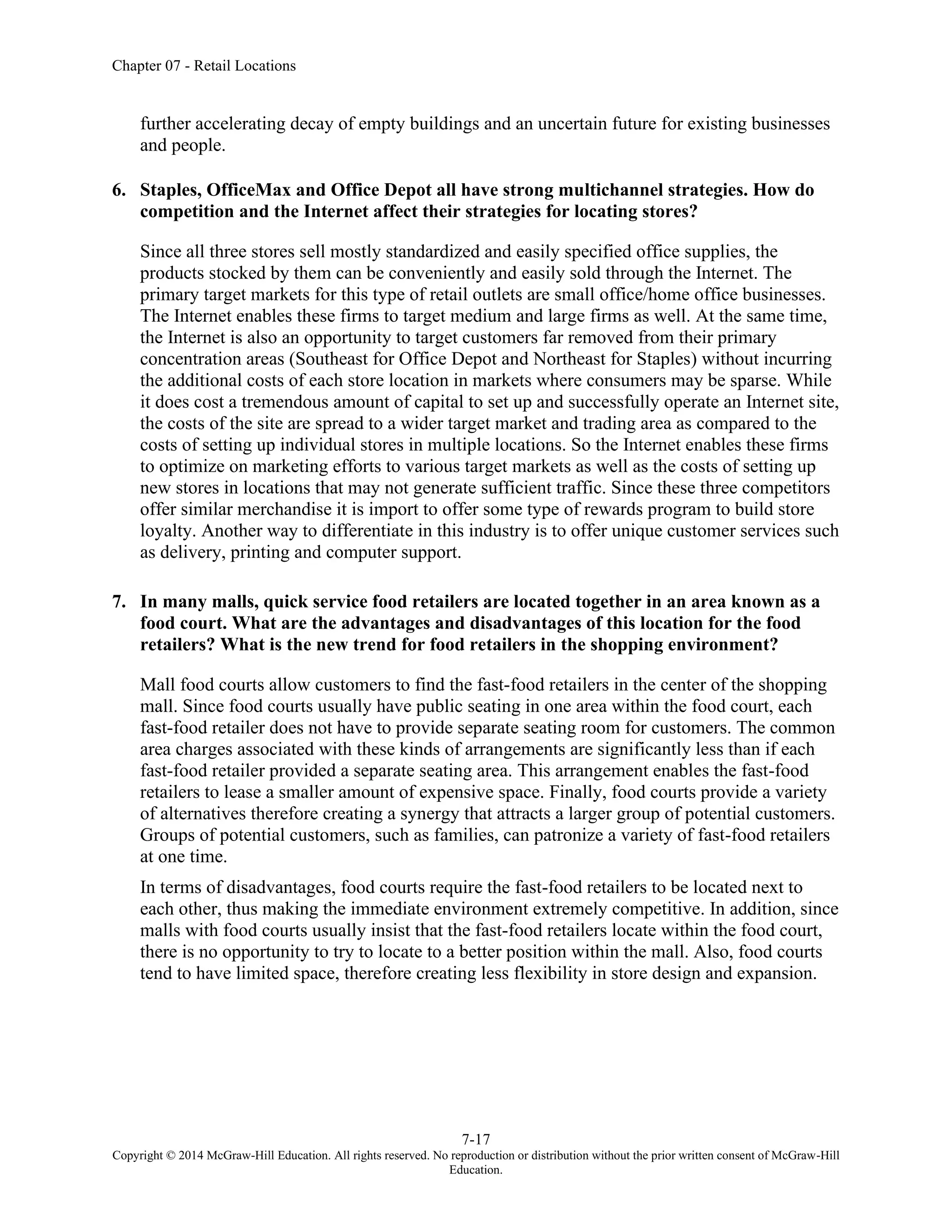 Chapter 07 - Retail Locations
7-17
Copyright © 2014 McGraw-Hill Education. All rights reserved. No reproduction or distribution without the prior written consent of McGraw-Hill
Education.
further accelerating decay of empty buildings and an uncertain future for existing businesses
and people.
6. Staples, OfficeMax and Office Depot all have strong multichannel strategies. How do
competition and the Internet affect their strategies for locating stores?
Since all three stores sell mostly standardized and easily specified office supplies, the
products stocked by them can be conveniently and easily sold through the Internet. The
primary target markets for this type of retail outlets are small office/home office businesses.
The Internet enables these firms to target medium and large firms as well. At the same time,
the Internet is also an opportunity to target customers far removed from their primary
concentration areas (Southeast for Office Depot and Northeast for Staples) without incurring
the additional costs of each store location in markets where consumers may be sparse. While
it does cost a tremendous amount of capital to set up and successfully operate an Internet site,
the costs of the site are spread to a wider target market and trading area as compared to the
costs of setting up individual stores in multiple locations. So the Internet enables these firms
to optimize on marketing efforts to various target markets as well as the costs of setting up
new stores in locations that may not generate sufficient traffic. Since these three competitors
offer similar merchandise it is import to offer some type of rewards program to build store
loyalty. Another way to differentiate in this industry is to offer unique customer services such
as delivery, printing and computer support.
7. In many malls, quick service food retailers are located together in an area known as a
food court. What are the advantages and disadvantages of this location for the food
retailers? What is the new trend for food retailers in the shopping environment?
Mall food courts allow customers to find the fast-food retailers in the center of the shopping
mall. Since food courts usually have public seating in one area within the food court, each
fast-food retailer does not have to provide separate seating room for customers. The common
area charges associated with these kinds of arrangements are significantly less than if each
fast-food retailer provided a separate seating area. This arrangement enables the fast-food
retailers to lease a smaller amount of expensive space. Finally, food courts provide a variety
of alternatives therefore creating a synergy that attracts a larger group of potential customers.
Groups of potential customers, such as families, can patronize a variety of fast-food retailers
at one time.
In terms of disadvantages, food courts require the fast-food retailers to be located next to
each other, thus making the immediate environment extremely competitive. In addition, since
malls with food courts usually insist that the fast-food retailers locate within the food court,
there is no opportunity to try to locate to a better position within the mall. Also, food courts
tend to have limited space, therefore creating less flexibility in store design and expansion.
 