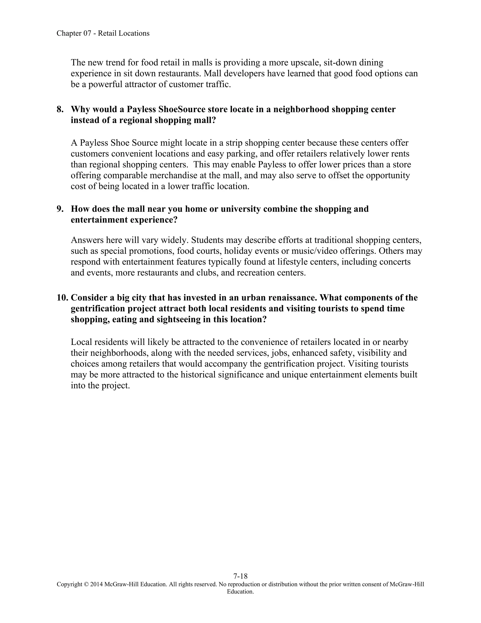 Chapter 07 - Retail Locations
7-18
Copyright © 2014 McGraw-Hill Education. All rights reserved. No reproduction or distribution without the prior written consent of McGraw-Hill
Education.
The new trend for food retail in malls is providing a more upscale, sit-down dining
experience in sit down restaurants. Mall developers have learned that good food options can
be a powerful attractor of customer traffic.
8. Why would a Payless ShoeSource store locate in a neighborhood shopping center
instead of a regional shopping mall?
A Payless Shoe Source might locate in a strip shopping center because these centers offer
customers convenient locations and easy parking, and offer retailers relatively lower rents
than regional shopping centers. This may enable Payless to offer lower prices than a store
offering comparable merchandise at the mall, and may also serve to offset the opportunity
cost of being located in a lower traffic location.
9. How does the mall near you home or university combine the shopping and
entertainment experience?
Answers here will vary widely. Students may describe efforts at traditional shopping centers,
such as special promotions, food courts, holiday events or music/video offerings. Others may
respond with entertainment features typically found at lifestyle centers, including concerts
and events, more restaurants and clubs, and recreation centers.
10. Consider a big city that has invested in an urban renaissance. What components of the
gentrification project attract both local residents and visiting tourists to spend time
shopping, eating and sightseeing in this location?
Local residents will likely be attracted to the convenience of retailers located in or nearby
their neighborhoods, along with the needed services, jobs, enhanced safety, visibility and
choices among retailers that would accompany the gentrification project. Visiting tourists
may be more attracted to the historical significance and unique entertainment elements built
into the project.
 