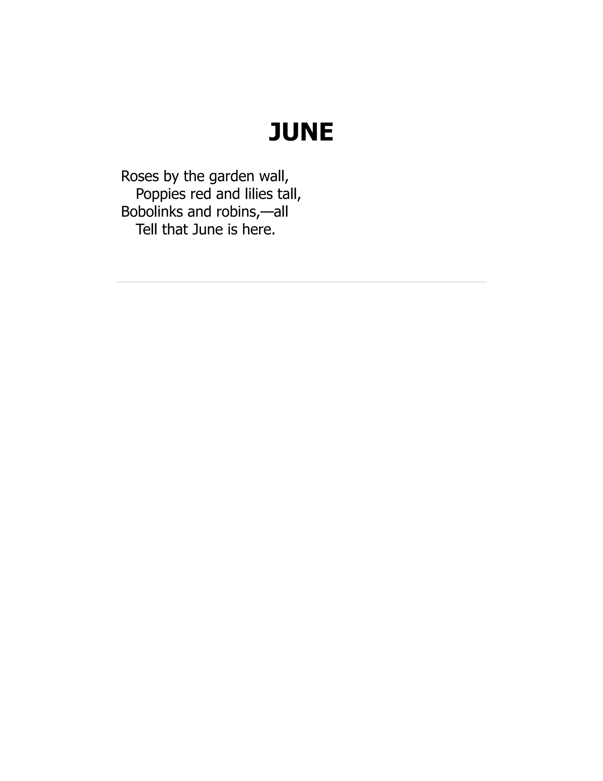 JUNE
Roses by the garden wall,
Poppies red and lilies tall,
Bobolinks and robins,—all
Tell that June is here.
 
