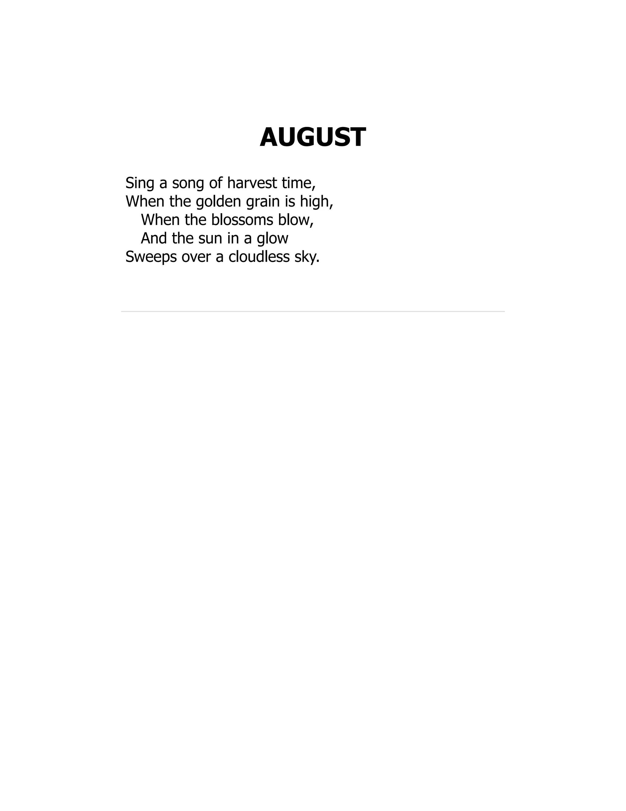 AUGUST
Sing a song of harvest time,
When the golden grain is high,
When the blossoms blow,
And the sun in a glow
Sweeps over a cloudless sky.
 