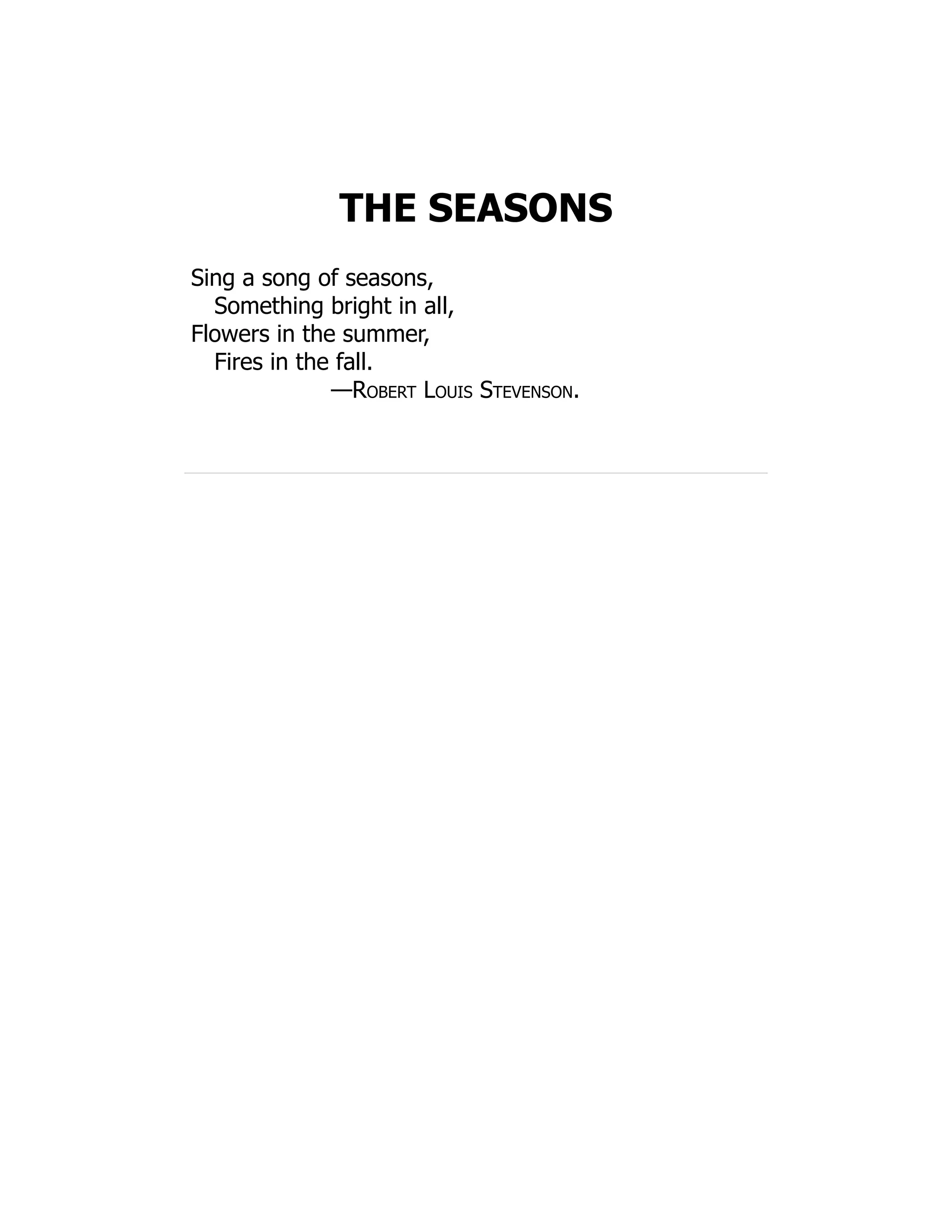 THE SEASONS
Sing a song of seasons,
Something bright in all,
Flowers in the summer,
Fires in the fall.
—Robert Louis Stevenson.
 