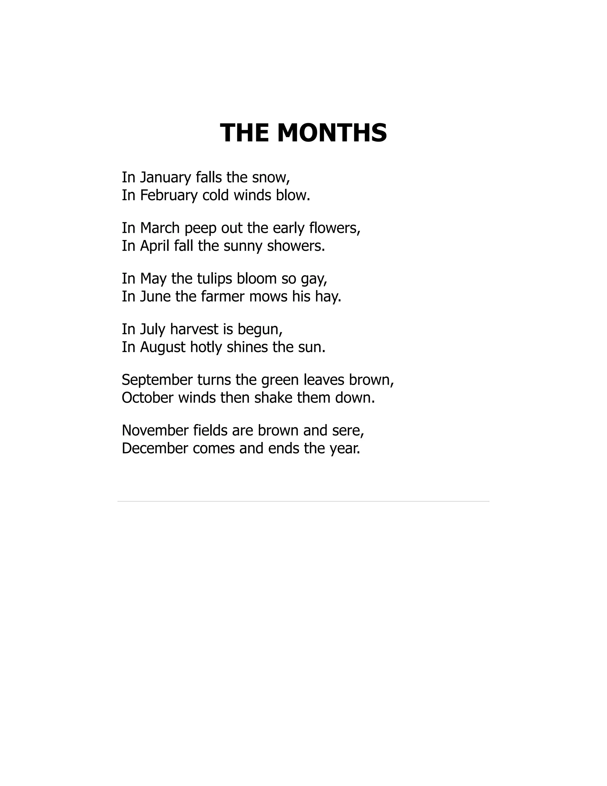 THE MONTHS
In January falls the snow,
In February cold winds blow.
In March peep out the early flowers,
In April fall the sunny showers.
In May the tulips bloom so gay,
In June the farmer mows his hay.
In July harvest is begun,
In August hotly shines the sun.
September turns the green leaves brown,
October winds then shake them down.
November fields are brown and sere,
December comes and ends the year.
 