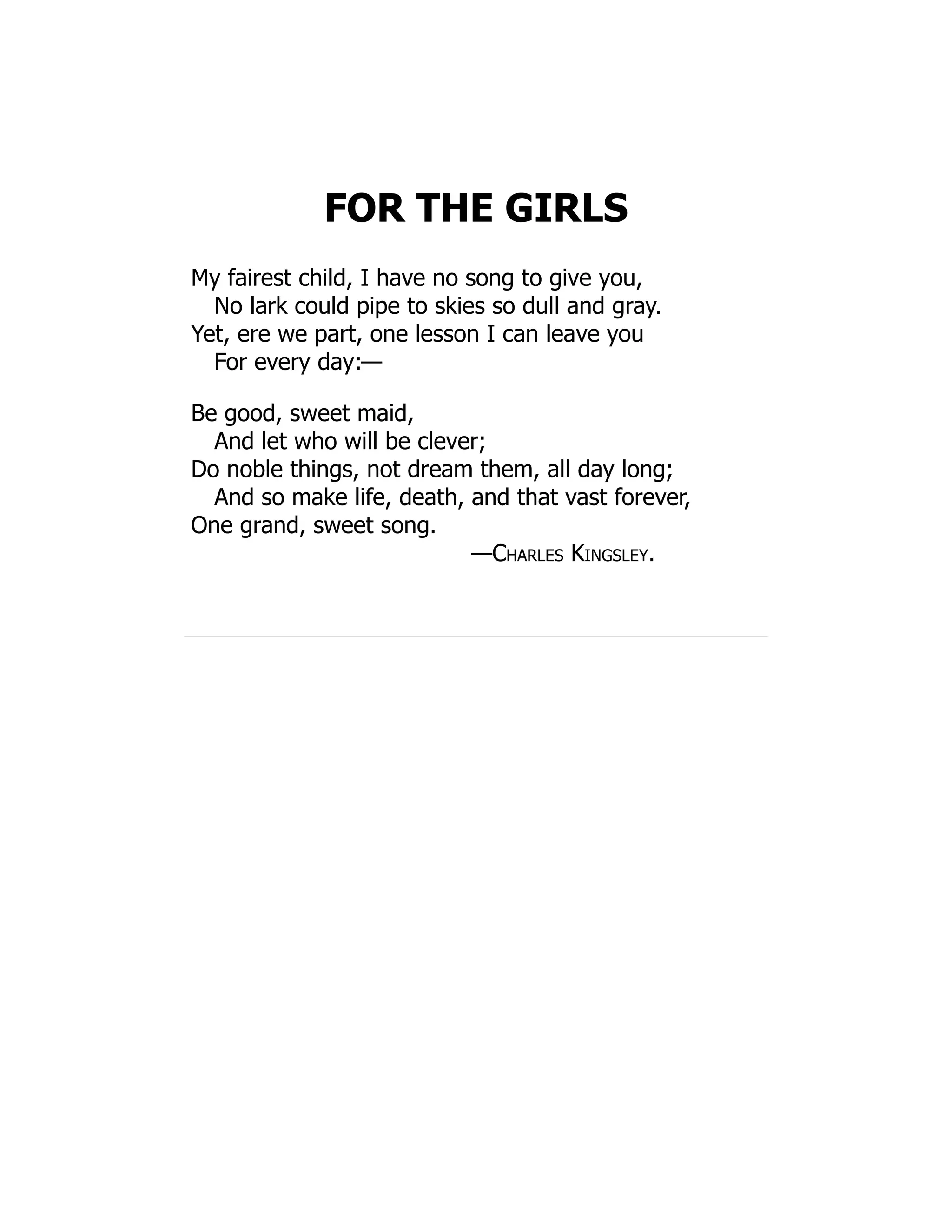 FOR THE GIRLS
My fairest child, I have no song to give you,
No lark could pipe to skies so dull and gray.
Yet, ere we part, one lesson I can leave you
For every day:—
Be good, sweet maid,
And let who will be clever;
Do noble things, not dream them, all day long;
And so make life, death, and that vast forever,
One grand, sweet song.
—Charles Kingsley.
 