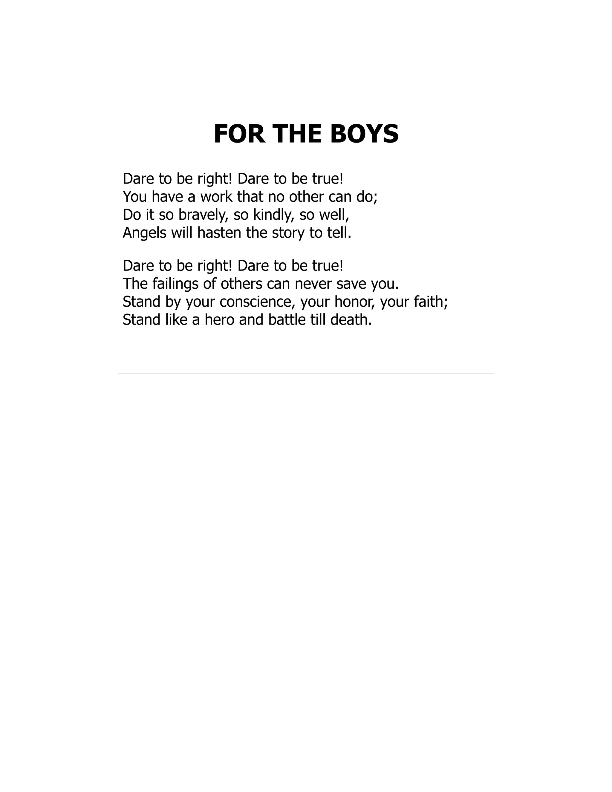 FOR THE BOYS
Dare to be right! Dare to be true!
You have a work that no other can do;
Do it so bravely, so kindly, so well,
Angels will hasten the story to tell.
Dare to be right! Dare to be true!
The failings of others can never save you.
Stand by your conscience, your honor, your faith;
Stand like a hero and battle till death.
 
