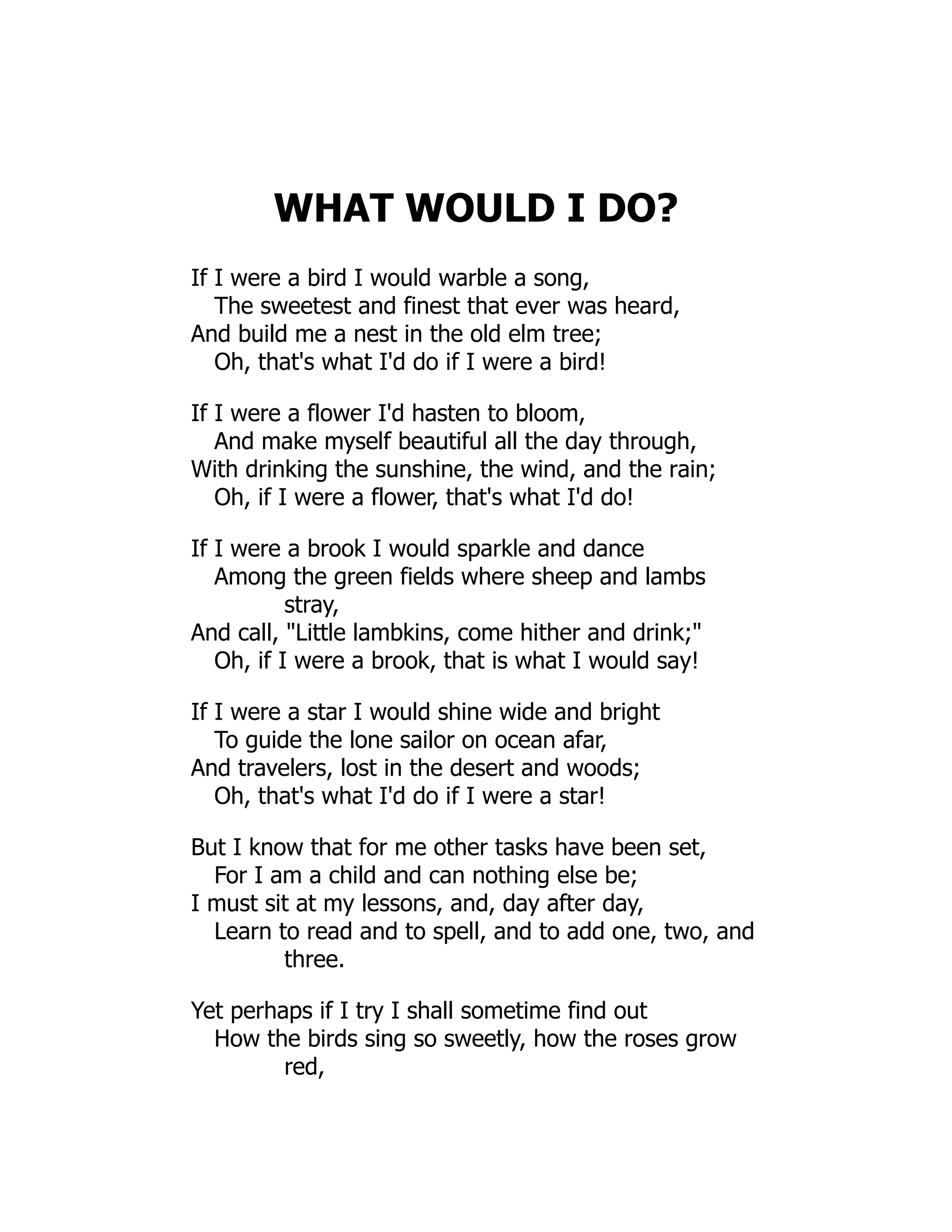 WHAT WOULD I DO?
If I were a bird I would warble a song,
The sweetest and finest that ever was heard,
And build me a nest in the old elm tree;
Oh, that's what I'd do if I were a bird!
If I were a flower I'd hasten to bloom,
And make myself beautiful all the day through,
With drinking the sunshine, the wind, and the rain;
Oh, if I were a flower, that's what I'd do!
If I were a brook I would sparkle and dance
Among the green fields where sheep and lambs
stray,
And call, "Little lambkins, come hither and drink;"
Oh, if I were a brook, that is what I would say!
If I were a star I would shine wide and bright
To guide the lone sailor on ocean afar,
And travelers, lost in the desert and woods;
Oh, that's what I'd do if I were a star!
But I know that for me other tasks have been set,
For I am a child and can nothing else be;
I must sit at my lessons, and, day after day,
Learn to read and to spell, and to add one, two, and
three.
Yet perhaps if I try I shall sometime find out
How the birds sing so sweetly, how the roses grow
red,
 