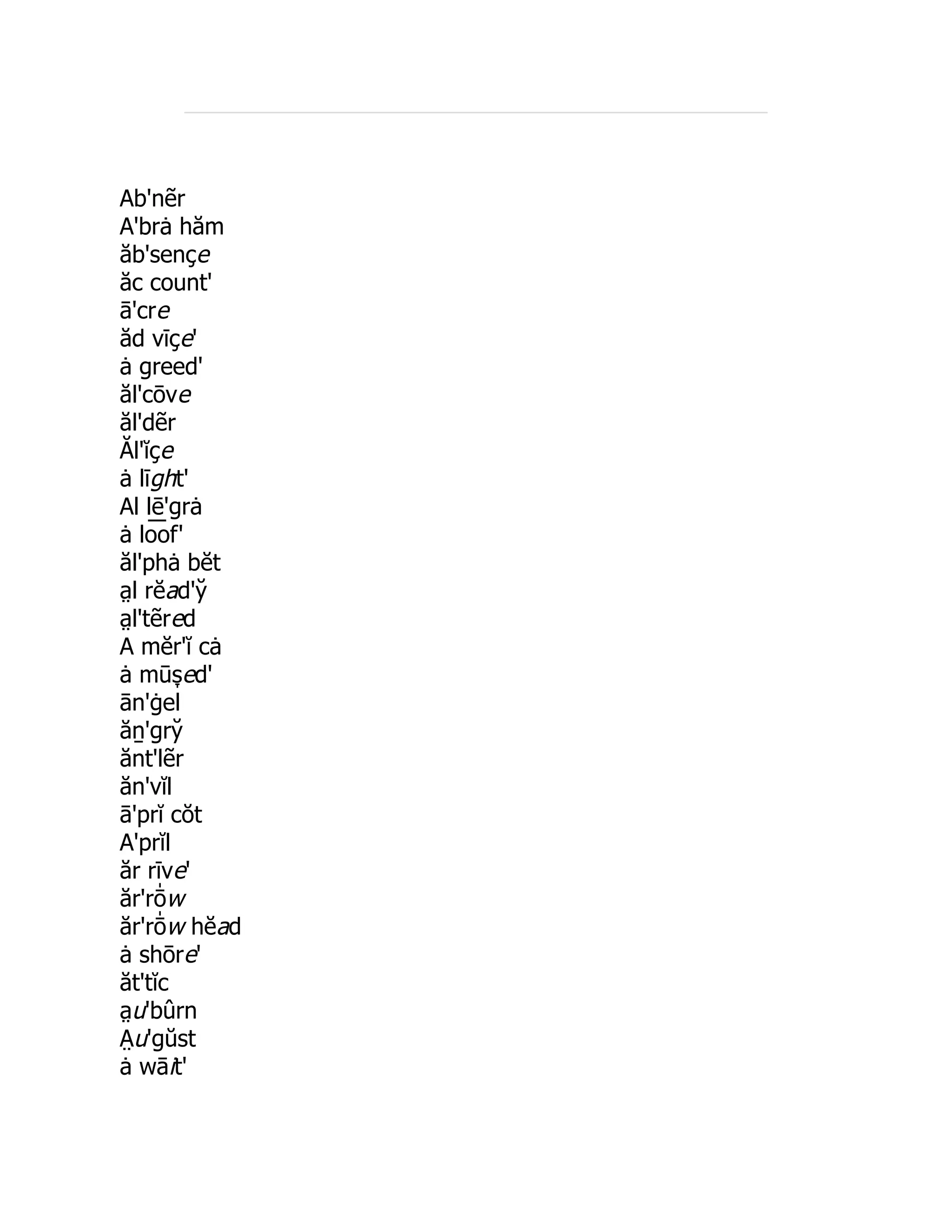 Ab'nẽr
A'brȧ hăm
ăb'sençe
ăc count'
ā'cre
ăd vīçe'
ȧ greed'
ăl'cōve
ăl'dẽr
Ăl'ĭçe
ȧ līght'
Al lē'grȧ
ȧ lo͞ of'
ăl'phȧ bĕt
a̤ l rĕad'y̆
a̤ l'tẽred
A mĕr'ĭ cȧ
ȧ mūs̞ ed'
ān'ġel
ăṉ'gry̆
ănt'lẽr
ăn'vĭl
ā'prĭ cŏt
A'prĭl
ăr rīve'
ăr'rō̍ w
ăr'rō̍ w hĕad
ȧ shōre'
ăt'tĭc
a̤ u'bûrn
A̤ u'gŭst
ȧ wāit'
 