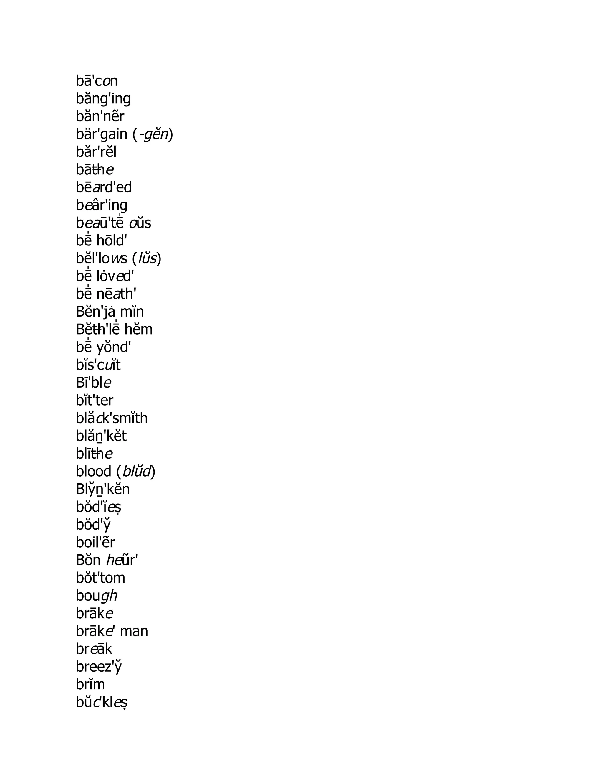 bā'con
băng'ing
băn'nẽr
bär'gain (-gĕn)
băr'rĕl
bāt̶he
bēard'ed
beâr'ing
beaū'tē̍ oŭs
bē̍ hōld'
bĕl'lows (lŭs)
bē̍ lȯved'
bē̍ nēath'
Bĕn'jȧ mĭn
Bĕt̶h'lē̍ hĕm
bē̍ yŏnd'
bĭs'cuĭt
Bī'ble
bĭt'ter
blăck'smĭth
blăṉ'kĕt
blīt̶he
blood (blŭd)
Bly̆ ṉ'kĕn
bŏd'ĭes̞
bŏd'y̆
boil'ẽr
Bŏn heũr'
bŏt'tom
bough
brāke
brāke' man
breāk
breez'y̆
brĭm
bŭc'kles̞
 