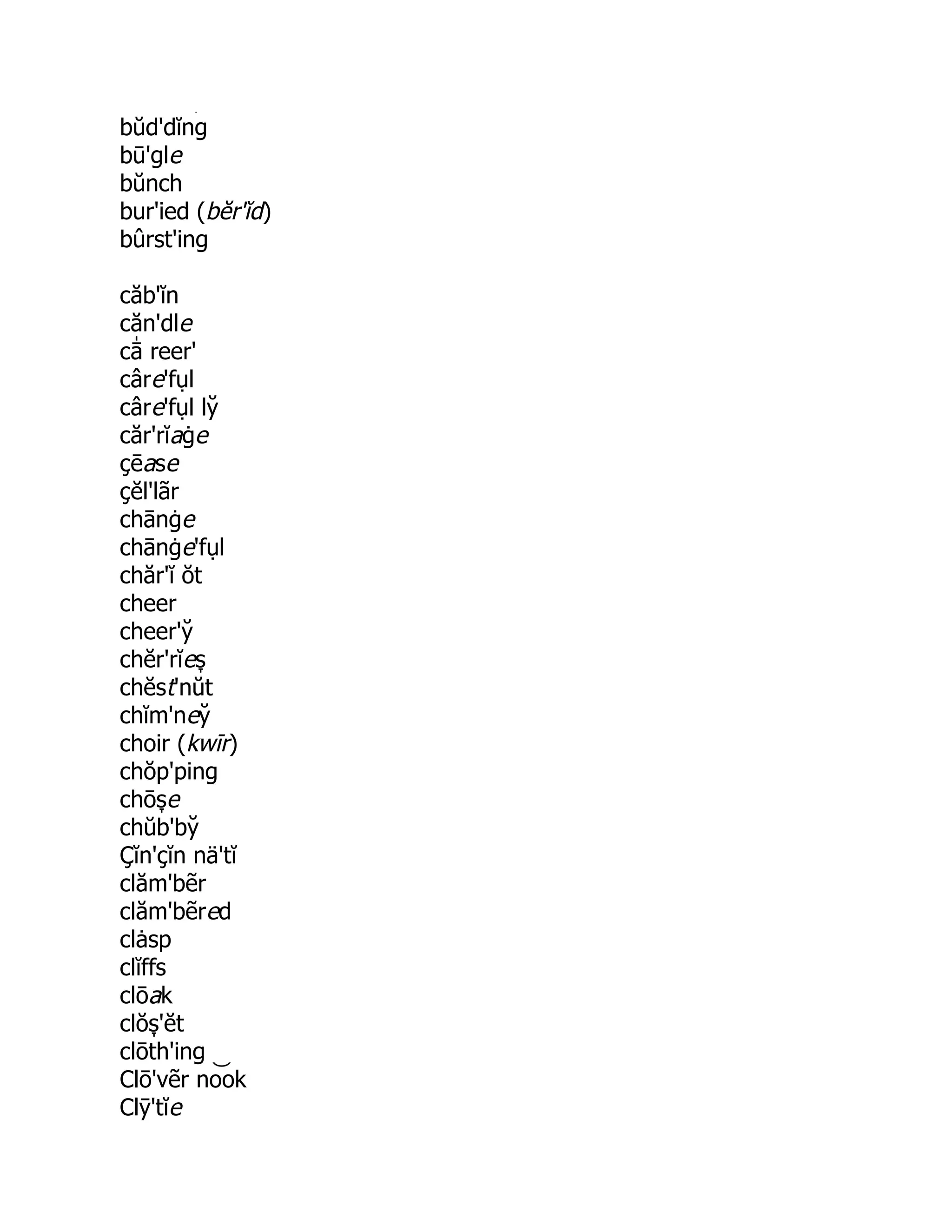 s̞
bŭd'dĭng
bū'gle
bŭnch
bur'ied (bĕr'ĭd)
bûrst'ing
căb'ĭn
căn'dle
cā̍ reer'
câre'fụl
câre'fụl ly̆
căr'rĭaġe
çēase
çĕl'lãr
chānġe
chānġe'fụl
chăr'ĭ ŏt
cheer
cheer'y̆
chĕr'rĭes̞
chĕst'nŭt
chĭm'ney̆
choir (kwīr)
chŏp'ping
chōs̞ e
chŭb'by̆
Çĭn'çĭn nä'tĭ
clăm'bẽr
clăm'bẽred
clȧsp
clĭffs
clōak
clŏs̞ 'ĕt
clōth'ing
Clō'vẽr no͝ ok
Clȳ'tĭe
 