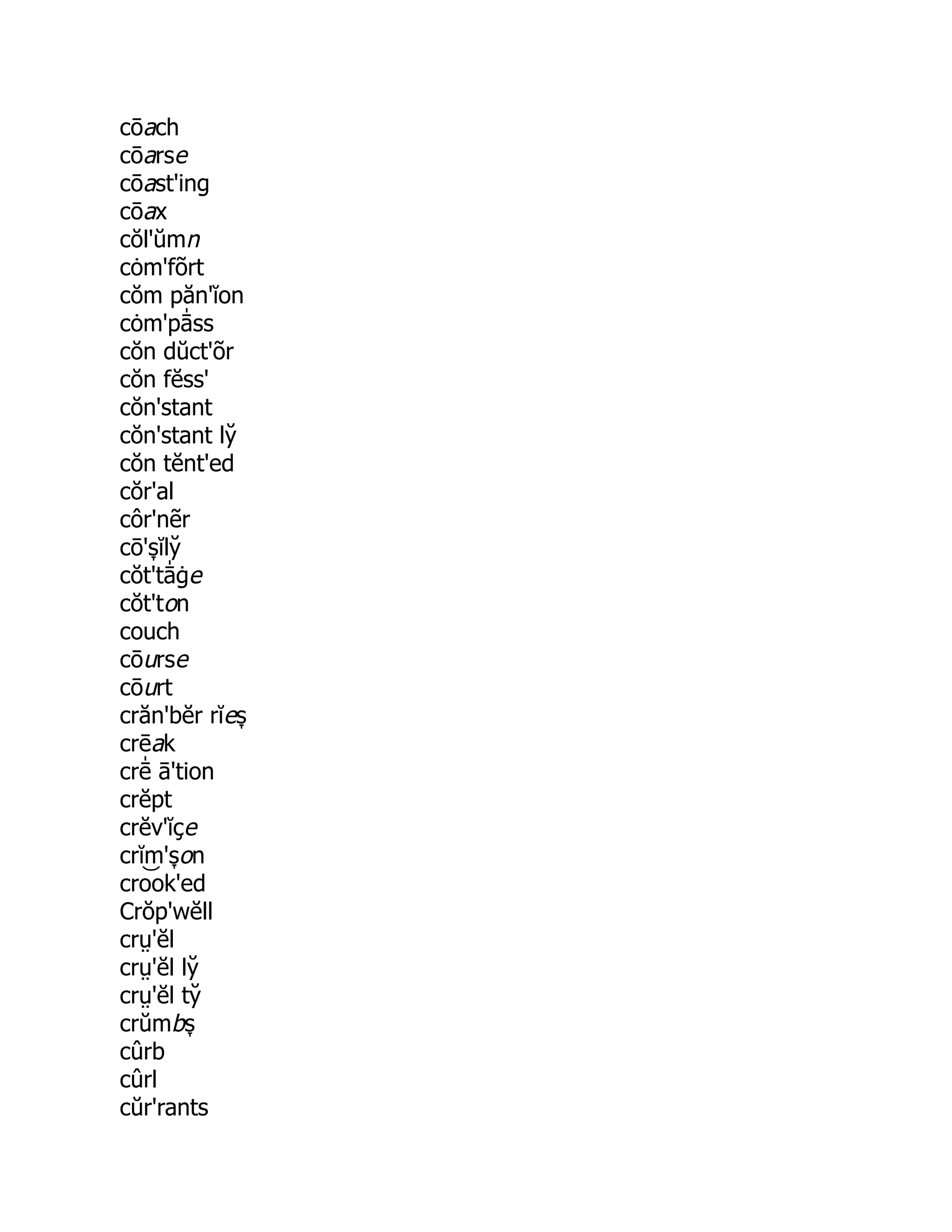 cōach
cōarse
cōast'ing
cōax
cŏl'ŭmn
cȯm'fõrt
cŏm păn'ĭon
cȯm'pā̍ ss
cŏn dŭct'õr
cŏn fĕss'
cŏn'stant
cŏn'stant ly̆
cŏn tĕnt'ed
cŏr'al
côr'nẽr
cō's̞ ĭly̆
cŏt'tā̍ ġe
cŏt'ton
couch
cōurse
cōurt
crăn'bĕr rĭes̞
crēak
crē̍ ā'tion
crĕpt
crĕv'ĭçe
crĭm's̞ on
cro͝ ok'ed
Crŏp'wĕll
crṳ'ĕl
crṳ'ĕl ly̆
crṳ'ĕl ty̆
crŭmbs̞
cûrb
cûrl
cŭr'rants
 