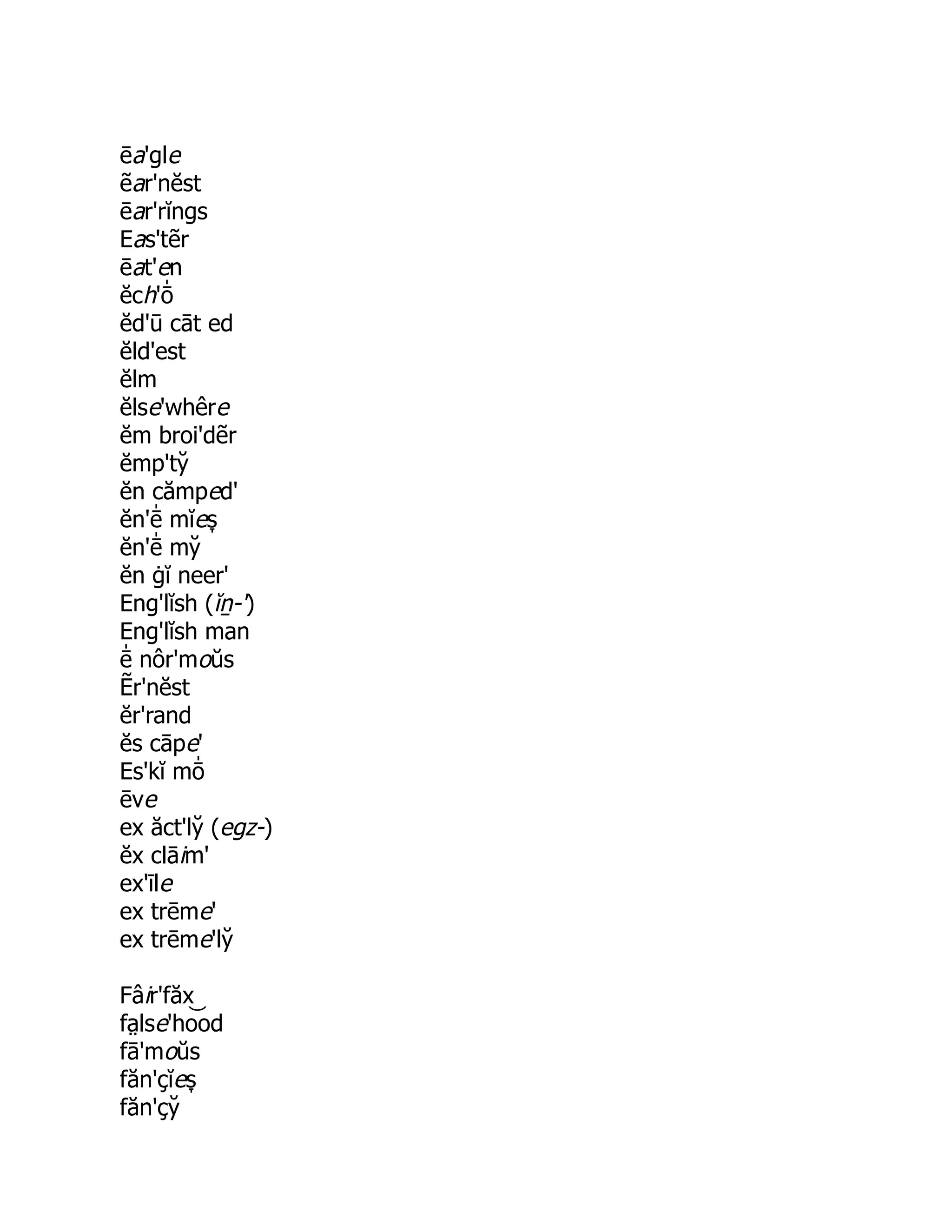 ēa'gle
ẽar'nĕst
ēar'rĭngs
Eas'tẽr
ēat'en
ĕch'ō̍
ĕd'ū cāt ed
ĕld'est
ĕlm
ĕlse'whêre
ĕm broi'dẽr
ĕmp'ty̆
ĕn cămped'
ĕn'ē̍ mĭes̞
ĕn'ē̍ my̆
ĕn ġĭ neer'
Eng'lĭsh (ĭṉ-')
Eng'lĭsh man
ē̍ nôr'moŭs
Ẽr'nĕst
ĕr'rand
ĕs cāpe'
Es'kĭ mō̍
ēve
ex ăct'ly̆ (egz-)
ĕx clāim'
ex'īle
ex trēme'
ex trēme'ly̆
Fâir'făx
fa̤ lse'ho͝ od
fā'moŭs
făn'çĭes̞
făn'çy̆
 