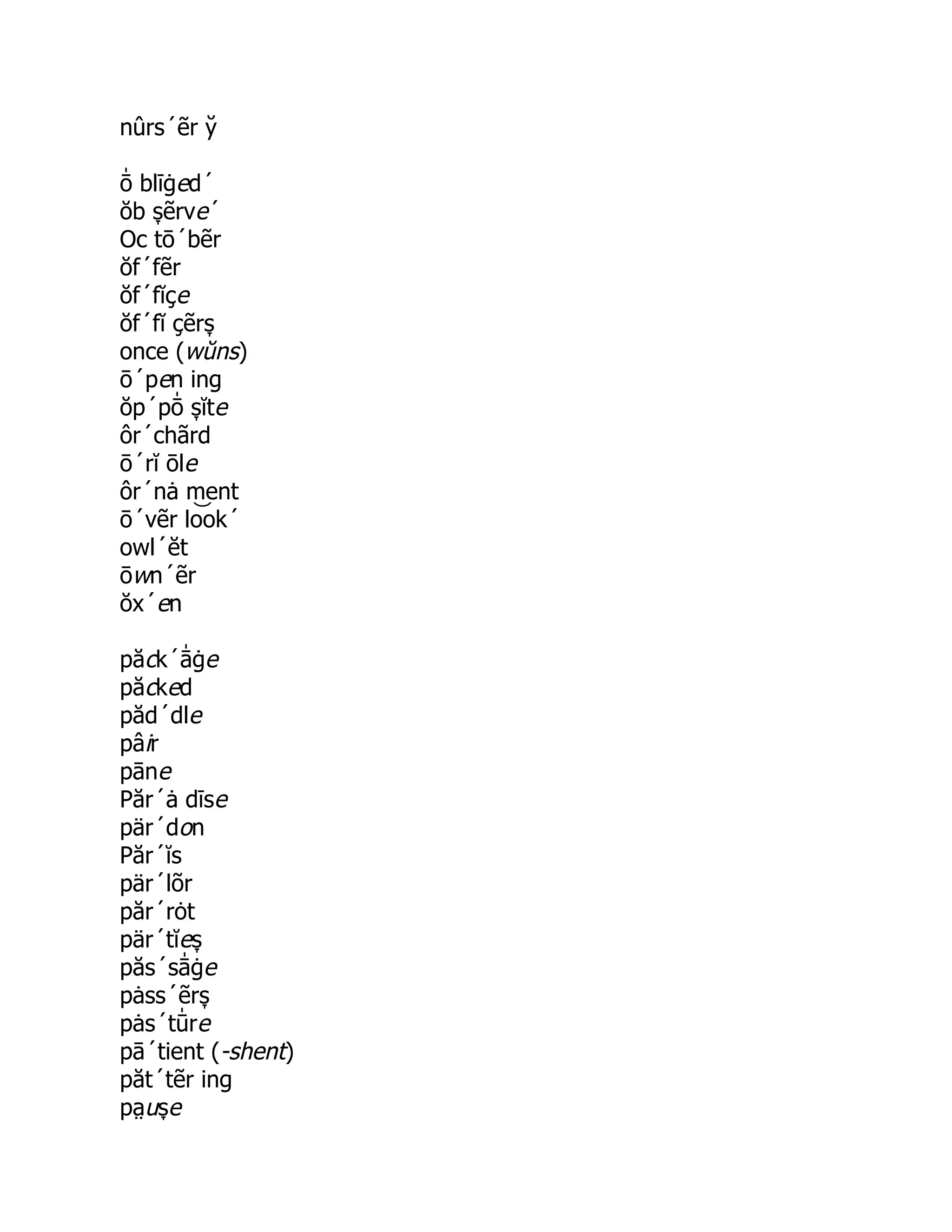 nûrs´ẽr y̆
ō̍ blīġed´
ŏb s̞ ẽrve´
Oc tō´bẽr
ŏf´fẽr
ŏf´fĭçe
ŏf´fĭ çẽrs̞
once (wŭns)
ō´pen ing
ŏp´pō̍ s̞ ĭte
ôr´chãrd
ō´rĭ ōle
ôr´nȧ ment
ō´vẽr lo͝ ok´
owl´ĕt
ōwn´ẽr
ŏx´en
păck´ā̍ ġe
păcked
păd´dle
pâir
pāne
Păr´ȧ dīse
pär´don
Păr´ĭs
pär´lõr
păr´rȯt
pär´tĭes̞
păs´sā̍ ġe
pȧss´ẽrs̞
pȧs´tū̍ re
pā´tient (-shent)
păt´tẽr ing
pa̤ us̞ e
 