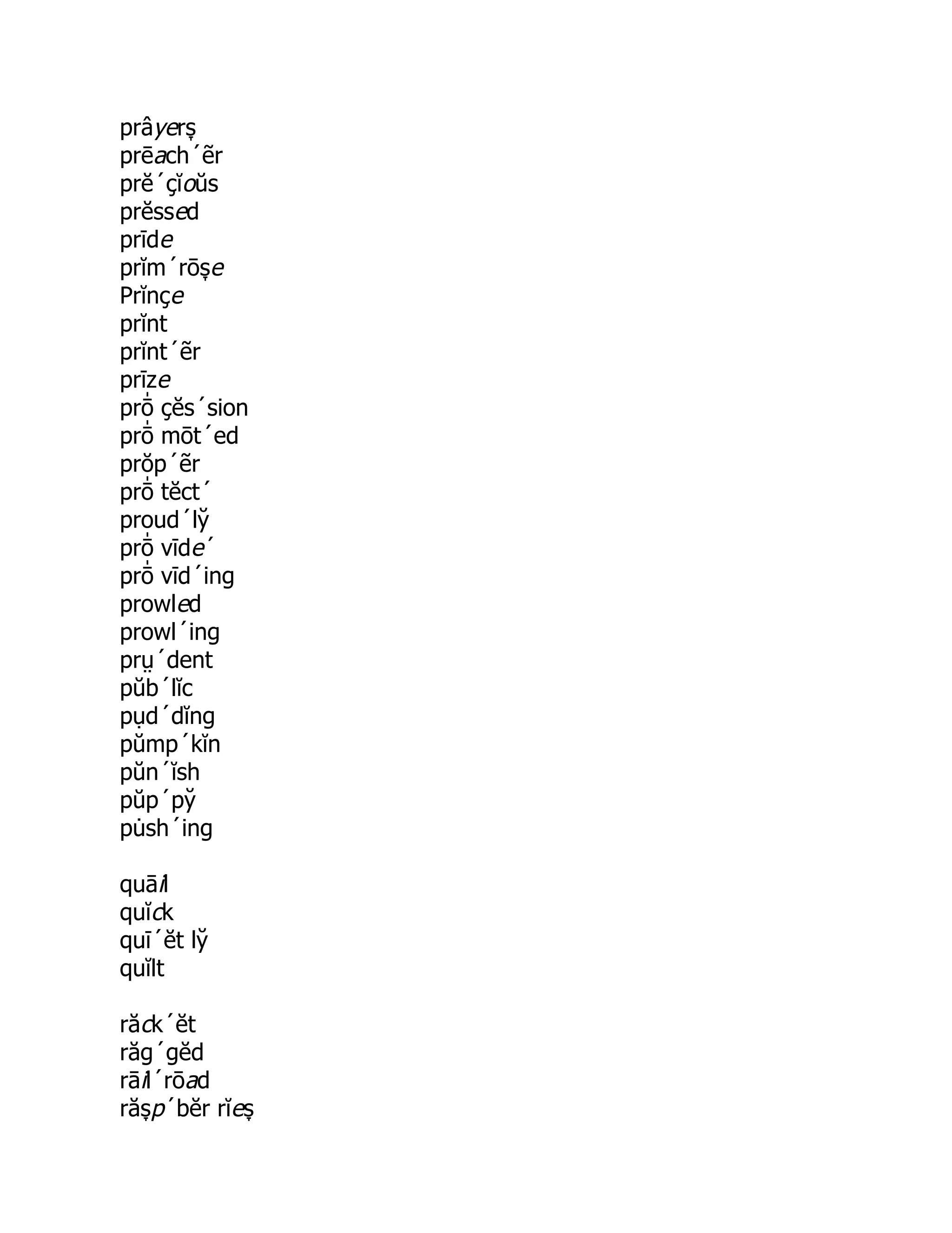 prâyers̞
prēach´ẽr
prĕ´çĭoŭs
prĕssed
prīde
prĭm´rōs̞ e
Prĭnçe
prĭnt
prĭnt´ẽr
prīze
prō̍ çĕs´sion
prō̍ mōt´ed
prŏp´ẽr
prō̍ tĕct´
proud´ly̆
prō̍ vīde´
prō̍ vīd´ing
prowled
prowl´ing
prṳ´dent
pŭb´lĭc
pụd´dĭng
pŭmp´kĭn
pŭn´ĭsh
pŭp´py̆
pu̇ sh´ing
quāil
quĭck
quī´ĕt ly̆
quĭlt
răck´ĕt
răg´gĕd
rāil´rōad
răs̞ p´bĕr rĭes̞
 