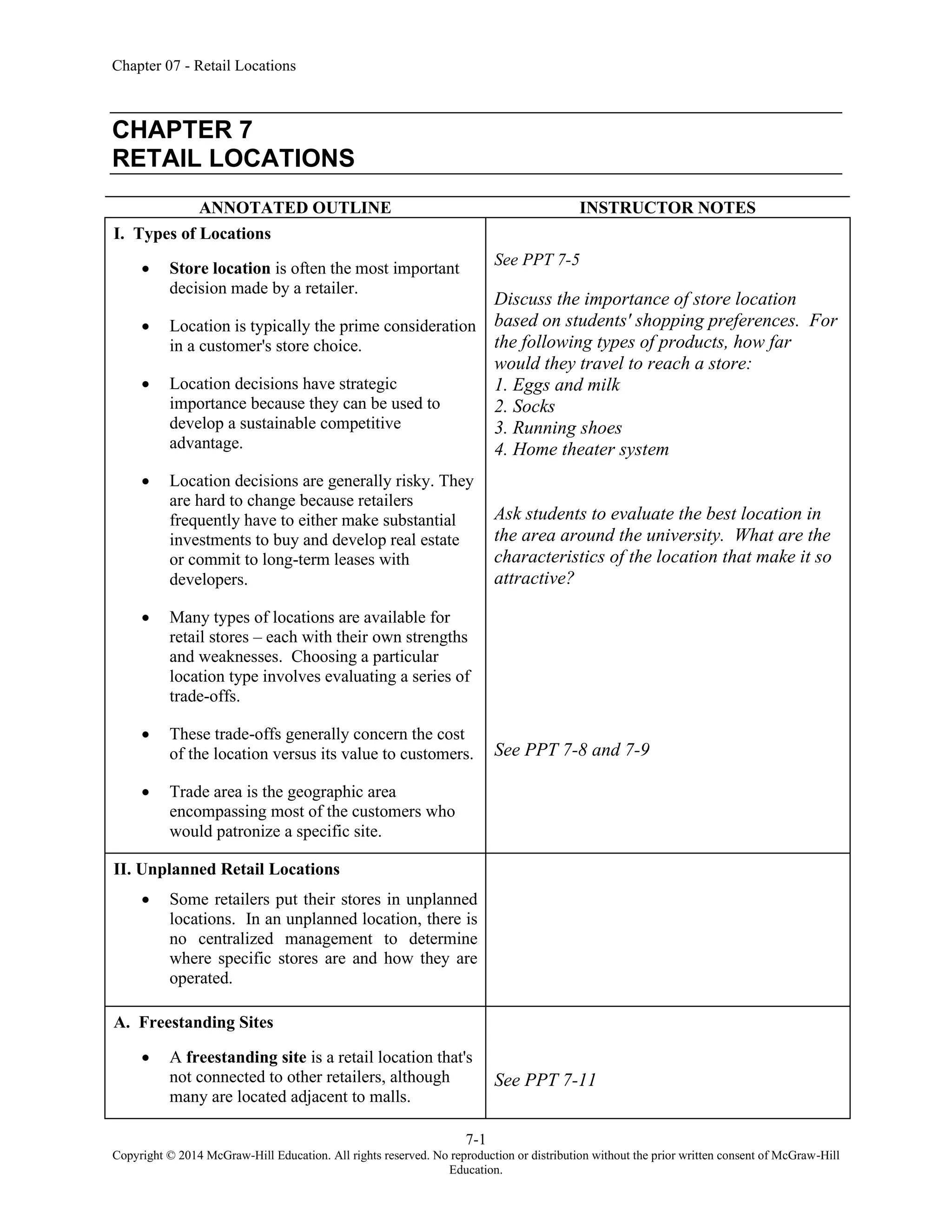 Chapter 07 - Retail Locations
7-1
Copyright © 2014 McGraw-Hill Education. All rights reserved. No reproduction or distribution without the prior written consent of McGraw-Hill
Education.
CHAPTER 7
RETAIL LOCATIONS
ANNOTATED OUTLINE INSTRUCTOR NOTES
I. Types of Locations
• Store location is often the most important
decision made by a retailer.
• Location is typically the prime consideration
in a customer's store choice.
• Location decisions have strategic
importance because they can be used to
develop a sustainable competitive
advantage.
• Location decisions are generally risky. They
are hard to change because retailers
frequently have to either make substantial
investments to buy and develop real estate
or commit to long-term leases with
developers.
• Many types of locations are available for
retail stores – each with their own strengths
and weaknesses. Choosing a particular
location type involves evaluating a series of
trade-offs.
• These trade-offs generally concern the cost
of the location versus its value to customers.
• Trade area is the geographic area
encompassing most of the customers who
would patronize a specific site.
See PPT 7-5
Discuss the importance of store location
based on students' shopping preferences. For
the following types of products, how far
would they travel to reach a store:
1. Eggs and milk
2. Socks
3. Running shoes
4. Home theater system
Ask students to evaluate the best location in
the area around the university. What are the
characteristics of the location that make it so
attractive?
See PPT 7-8 and 7-9
II. Unplanned Retail Locations
• Some retailers put their stores in unplanned
locations. In an unplanned location, there is
no centralized management to determine
where specific stores are and how they are
operated.
A. Freestanding Sites
• A freestanding site is a retail location that's
not connected to other retailers, although
many are located adjacent to malls.
See PPT 7-11
 