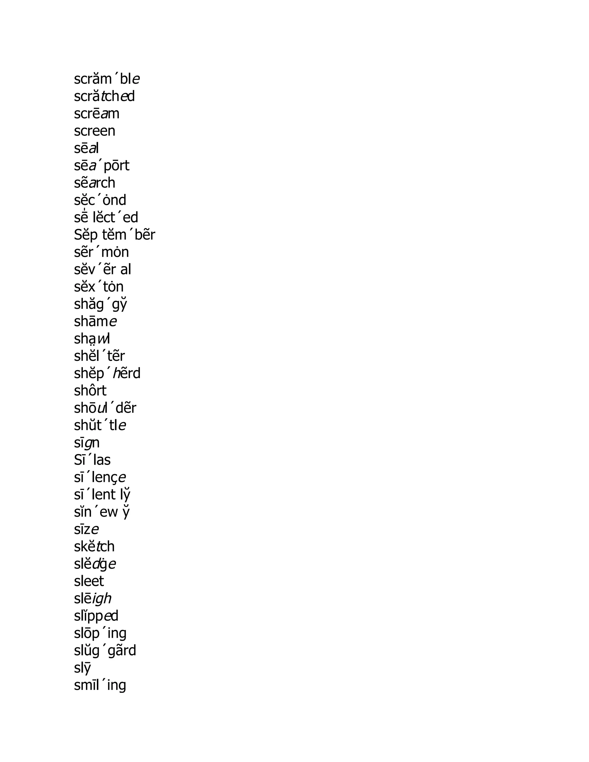 scrăm´ble
scrătched
scrēam
screen
sēal
sēa´pōrt
sẽarch
sĕc´ȯnd
sē̍ lĕct´ed
Sĕp tĕm´bẽr
sẽr´mȯn
sĕv´ẽr al
sĕx´tȯn
shăg´gy̆
shāme
sha̤ wl
shĕl´tẽr
shĕp´hẽrd
shôrt
shōul´dẽr
shŭt´tle
sīgn
Sī´las
sī´lençe
sī´lent ly̆
sĭn´ew y̆
sīze
skĕtch
slĕdġe
sleet
slēigh
slĭpped
slōp´ing
slŭg´gãrd
slȳ
smīl´ing
 