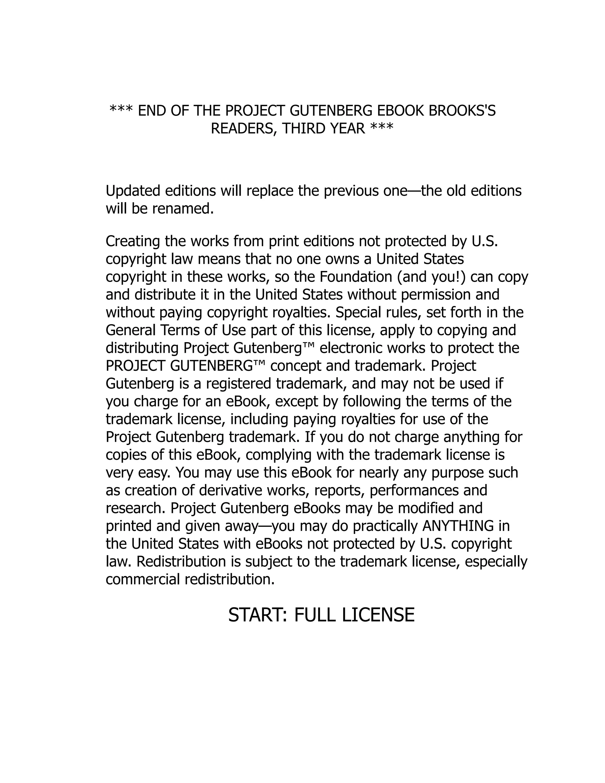 *** END OF THE PROJECT GUTENBERG EBOOK BROOKS'S
READERS, THIRD YEAR ***
Updated editions will replace the previous one—the old editions
will be renamed.
Creating the works from print editions not protected by U.S.
copyright law means that no one owns a United States
copyright in these works, so the Foundation (and you!) can copy
and distribute it in the United States without permission and
without paying copyright royalties. Special rules, set forth in the
General Terms of Use part of this license, apply to copying and
distributing Project Gutenberg™ electronic works to protect the
PROJECT GUTENBERG™ concept and trademark. Project
Gutenberg is a registered trademark, and may not be used if
you charge for an eBook, except by following the terms of the
trademark license, including paying royalties for use of the
Project Gutenberg trademark. If you do not charge anything for
copies of this eBook, complying with the trademark license is
very easy. You may use this eBook for nearly any purpose such
as creation of derivative works, reports, performances and
research. Project Gutenberg eBooks may be modified and
printed and given away—you may do practically ANYTHING in
the United States with eBooks not protected by U.S. copyright
law. Redistribution is subject to the trademark license, especially
commercial redistribution.
START: FULL LICENSE
 