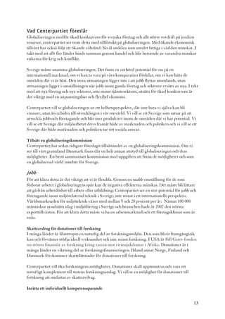 Vad Centerpartiet föreslår
Globaliseringen medför ökad konkurrens för svenska företag och allt större rovdrift på jordens
resurser, centerpartiet ser trots detta med tillförsikt på globaliseringen. Med ökande ekonomisk
tillväxt har också följt ett ökande välstånd. Såväl andelen som antalet fattiga i världen minskar. I
takt med att allt fler länder binds samman genom handel och blir beroende av varandra minskar
riskerna för krig och konflikt.

Sverige måste anamma globaliseringen. Det finns en oerhörd potential för oss på en
internationell marknad, om vi kan ta vara på våra komparativa fördelar, om vi kan hitta de
områden där vi är bäst. Den stora utmaningen ligger inte i att jobb flyttar utomlands, utan
utmaningen ligger i omställningen när jobb inom gamla företag och sektorer ersätts av nya. I takt
med att nya företag och nya sektorer, inte minst tjänstesektorn, utsätts för ökad konkurrens är
det viktigt med en anpassningsbar och flexibel ekonomi.

Centerpartiet vill se globaliseringen ur ett helhetsperspektiv, där inte bara vi själva kan bli
vinnare, utan även bidra till utvecklingen i vår omvärld. Vi vill se ett Sverige som satsar på att
utveckla jobb och företagande och blir mer produktivt inom de områden där vi har potential. Vi
vill se ett Sverige där miljöarbetet drivs framåt både av marknaden och politiken och vi vill se ett
Sverige där både marknaden och politiken tar sitt sociala ansvar.

Tillsätt en globaliseringskommission
Centerpartiet har sedan tidigare föreslagit tillsättandet av en globaliseringskommission. Om vi
ser till vårt grannland Danmark finns där en helt annan attityd till globaliseringen och dess
möjligheter. En brett sammansatt kommission med uppgiften att finna de möjligheter och som
en globaliserad värld innebär för Sverige.

Jobb
För att klara detta är det viktigt att vi är flexibla. Genom en snabb omställning för de som
förlorar arbetet i globaliseringens spår kan de negativa effekterna minskas. Det måste bli lättare
att gå från arbetslöshet till arbete eller utbildning. Centerpartiet ser en stor potential för jobb och
företagande inom miljörelaterad teknik i Sverige, inte minst i ett internationellt perspektiv.
Världsmarknaden för miljöteknik växer med mellan 5 och 20 procent per år. Nästan 100 000
människor sysselsätts idag i miljöföretag i Sverige och branschen hade år 2002 den största
exporttillväxten. För att klara detta måste vi ha en arbetsmarknad och ett företagsklimat som är
redo.

Skatteavdrag för donationer till forskning
I många länder är filantropin en naturlig del av forskningsmiljön. Den som blivit framgångsrik
kan och förväntas stödja ideell verksamhet och inte minst forskning. I USA är Bill Gates-fonden
nu största finansiär av forskning kring vaccin mot virussjukdomar i Afrika. Donationer är i
många länder en viktning del av forskningsfinansieringen. Ibland annat Norge, Finland och
Danmark förekommer skattelättnader för donationer till forskning.

Centerpartiet vill öka forskningens möjligheter. Donationer skall uppmuntras och vara ett
naturligt komplement till statens forskningsanslag. Vi vill se en möjlighet för donationer till
forskning att omfattas av skatteavdrag.

Inrätta ett individuellt kompetenssparande


                                                                                                     13
 