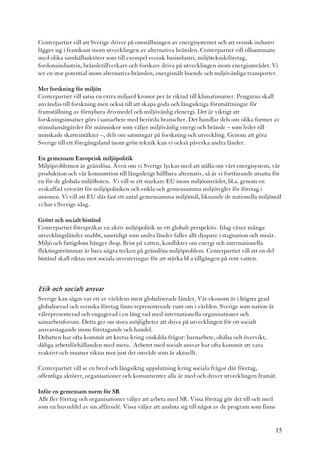 Centerpartiet vill att Sverige driver på omställningen av energisystemet och att svensk industri
lägger sig i framkant inom utvecklingen av alternativa bränslen. Centerpartiet vill tillsammans
med olika samhällsaktörer som till exempel svensk basindustri, miljöteknikföretag,
fordonsindustrin, bränsletillverkare och forskare driva på utvecklingen inom energiområdet. Vi
ser en stor potential inom alternativa bränslen, energisnålt boende och miljövänliga transporter.

Mer forskning för miljön
Centerpartiet vill satsa en extra miljard kronor per år riktad till klimatinsatser. Pengarna skall
användas till forskning men också till att skapa goda och långsiktiga förutsättningar för
framställning av förnybara drivmedel och miljövänlig elenergi. Det är viktigt att
forskningsinsatser görs i samarbete med berörda branscher. Det handlar dels om olika former av
stimulansåtgärder för människor som väljer miljövänlig energi och bränsle – som leder till
minskade skatteintäkter –, dels om satsningar på forskning och utveckling. Genom att göra
Sverige till ett föregångsland inom grön teknik kan vi också påverka andra länder.

En gemensam Europeisk miljöpolitik
Miljöproblemen är gränslösa. Även om vi Sverige lyckas med att ställa om vårt energisystem, vår
produktion och vår konsumtion till långsiktigt hållbara alternativ, så är vi fortfarande utsatta för
en för de globala miljöhoten. Vi vill se ett starkare EU inom miljöområdet, bl.a. genom en
avskaffad vetorätt för miljöpolitiken och enkla och gemensamma miljöregler för företag i
unionen. Vi vill att EU slår fast ett antal gemensamma miljömål, liknande de nationella miljömål
vi har i Sverige idag.

Grönt och socialt bistånd
Centerpartiet förespråkar en aktiv miljöpolitik ur ett globalt perspektiv. Idag växer många
utvecklingsländer snabbt, samtidigt som andra länder faller allt djupare i stagnation och misär.
Miljö och fattigdom hänger ihop. Brist på vatten, konflikter om energi och internationella
flyktingströmmar är bara några tecken på gränslösa miljöproblem. Centerpartiet vill att en del
bistånd skall riktas mot sociala investeringar för att stärka bl a tillgången på rent vatten.



Etik och socialt ansvar
Sverige kan sägas var ett av världens mest globaliserade länder. Vår ekonom är i högsta grad
globaliserad och svenska företag finns representerade runt om i världen. Sverige som nation är
välrepresenterad och engagerad i en lång rad med internationella organisationer och
samarbetsforum. Detta ger oss stora möjligheter att driva på utvecklingen för ett socialt
ansvarstagande inom företagande och handel.
Debatten har ofta kommit att kretsa kring enskilda frågor: barnarbete, ohälsa och övervikt,
dåliga arbetsförhållanden med mera. Arbetet med socialt ansvar har ofta kommit att vara
reaktivt och insatser riktas mot just det område som är aktuellt.

Centerpartiet vill se en bred och långsiktig uppslutning kring sociala frågor där företag,
offentliga aktörer, organisationer och konsumenter alla är med och driver utvecklingen framåt.

Inför en gemensam norm för SR
Allt fler företag och organisationer väljer att arbeta med SR. Vissa företag gör det till och med
som en huvuddel av sin affärsidé. Vissa väljer att ansluta sig till något av de program som finns


                                                                                                    15
 
