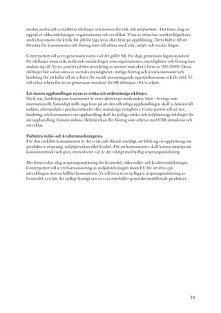 medan andra själva utarbetar riktlinjer och normer för etik och miljöarbete. Det finns idag en
uppsjö av olika märkningar, organisationer och certifikat. Vissa av dessa har mycket höga krav,
andra har utsatts för kritik för allt för låga krav eller brist på uppföljning. Detta bidrar till att
försvåra för konsumenter och företag som vill arbeta med, etik, miljö- och sociala frågor.

Centerpartiet vill se en gemensam norm vad det gäller SR. En slags gemensam lägsta standard
för riktlinjer inom etik, miljö och sociala frågor som organisationer, myndigheter och företag kan
ansluta sig till. Vi ser positivt på den utveckling av normer som sker i form av ISO 26000. Dessa
riktlinjer bör sedan antas av svenska myndigheter, statliga företag och även kommuner och
landsting för att bidra till att arbetet för socialt ansvarstagande uppmärksammas och får stöd. Vi
vill också arbeta för att en gemensam standard för SR tillämpas i EU:s arbete.

Låt statens upphandlingar styras av etiska och miljömässiga riktlinjer.
Såväl stat, landsting som kommuner är stora aktörer på marknaden, både i Sverige som
internationellt. Samtidigt ställs inga krav på att den offentliga upphandlingen skall ta hänsyn till
miljön, arbetsmiljön i producentlandet eller mänskliga rättigheter. Centerpartiet vill att stat,
landsting och kommuner i sin upphandling skall ha tydliga etiska och miljömässiga riktlinjer för
sin upphandling. Genom sådana riktlinjer kan fler företag som arbetar med CSR stimuleras och
utvecklas.

Förbättra miljö- och kvalitetsmärkningarna.
För den enskilde konsumenten är det svårt, och ibland omöjligt, att bilda sig en uppfattning om
produkters ursprung, miljöpåverkan eller kvalité. För att konsumenter skall kunna utnyttja sin
konsumentmakt och göra ett medvetet val, är det viktigt med tydlig ursprungsmärkning.

Det finns redan idag ursprungsmärkning för livsmedel, olika miljö- och kvalitetsmärkningar.
Centerpartiet vill se en harmonisering av miljömärkningen inom EU för att driva på
utvecklingen mot en hållbar konsumtion. Vi vill även se en tydligare ursprungsmärkning av
livsmedel, t ex bör det tydligt framgå om en vara innehåller genetiskt modifierade produkter.




                                                                                                    16
 