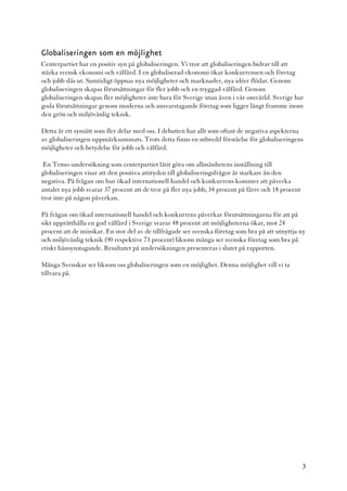 Globaliseringen som en möjlighet
Centerpartiet har en positiv syn på globaliseringen. Vi tror att globaliseringen bidrar till att
stärka svensk ekonomi och välfärd. I en globaliserad ekonomi ökar konkurrensen och företag
och jobb slås ut. Samtidigt öppnas nya möjligheter och marknader, nya idéer flödar. Genom
globaliseringen skapas förutsättningar för fler jobb och en tryggad välfärd. Genom
globaliseringen skapas fler möjligheter inte bara för Sverige utan även i vår omvärld. Sverige har
goda förutsättningar genom moderna och ansvarstagande företag som ligger långt framme inom
den grön och miljövänlig teknik.

Detta är ett synsätt som fler delar med oss. I debatten har allt som oftast de negativa aspekterna
av globaliseringen uppmärksammats. Trots detta finns en utbredd förståelse för globaliseringens
möjligheter och betydelse för jobb och välfärd.

 En Temo-undersökning som centerpartiet låtit göra om allmänhetens inställning till
globaliseringen visar att den positiva attityden till globaliseringsfrågor är starkare än den
negativa. På frågan om hur ökad internationell handel och konkurrens kommer att påverka
antalet nya jobb svarar 37 procent att de tror på fler nya jobb, 34 procent på färre och 18 procent
tror inte på någon påverkan.

På frågan om ökad internationell handel och konkurrens påverkar förutsättningarna för att på
sikt upprätthålla en god välfärd i Sverige svarar 48 procent att möjligheterna ökar, mot 24
procent att de minskar. En stor del av de tillfrågade ser svenska företag som bra på att utnyttja ny
och miljövänlig teknik (90 respektive 73 procent) liksom många ser svenska företag som bra på
etiskt hänsynstagande. Resultatet på undersökningen presenteras i slutet på rapporten.

Många Svenskar ser liksom oss globaliseringen som en möjlighet. Denna möjlighet vill vi ta
tillvara på.




                                                                                                      3
 