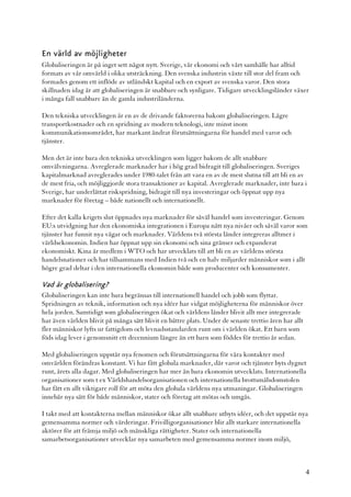 En värld av möjligheter
Globaliseringen är på inget sett något nytt. Sverige, vår ekonomi och vårt samhälle har alltid
formats av vår omvärld i olika utsträckning. Den svenska industrin växte till stor del fram och
formades genom ett inflöde av utländskt kapital och en export av svenska varor. Den stora
skillnaden idag är att globaliseringen är snabbare och synligare. Tidigare utvecklingsländer växer
i många fall snabbare än de gamla industriländerna.

Den tekniska utvecklingen är en av de drivande faktorerna bakom globaliseringen. Lägre
transportkostnader och en spridning av modern teknologi, inte minst inom
kommunikationsområdet, har markant ändrat förutsättningarna för handel med varor och
tjänster.

Men det är inte bara den tekniska utvecklingen som ligger bakom de allt snabbare
omvälvningarna. Avreglerade marknader har i hög grad bidragit till globaliseringen. Sveriges
kapitalmarknad avreglerades under 1980-talet från att vara en av de mest slutna till att bli en av
de mest fria, och möjliggjorde stora transaktioner av kapital. Avreglerade marknader, inte bara i
Sverige, har underlättat riskspridning, bidragit till nya investeringar och öppnat upp nya
marknader för företag – både nationellt och internationellt.

Efter det kalla krigets slut öppnades nya marknader för såväl handel som investeringar. Genom
EU:s utvidgning har den ekonomiska integrationen i Europa nått nya nivåer och såväl varor som
tjänster har funnit nya vägar och marknader. Världens två största länder integreras alltmer i
världsekonomin. Indien har öppnat upp sin ekonomi och sina gränser och expanderat
ekonomiskt. Kina är medlem i WTO och har utvecklats till att bli en av världens största
handelsnationer och har tillsammans med Indien två och en halv miljarder människor som i allt
högre grad deltar i den internationella ekonomin både som producenter och konsumenter.

Vad är globalisering?
Globaliseringen kan inte bara begränsas till internationell handel och jobb som flyttar.
Spridningen av teknik, information och nya idéer har vidgat möjligheterna för människor över
hela jorden. Samtidigt som globaliseringen ökat och världens länder blivit allt mer integrerade
har även världen blivit på många sätt blivit en bättre plats. Under de senaste trettio åren har allt
fler människor lyfts ur fattigdom och levnadsstandarden runt om i världen ökat. Ett barn som
föds idag lever i genomsnitt ett decennium längre än ett barn som föddes för trettio år sedan.

Med globaliseringen uppstår nya fenomen och förutsättningarna för våra kontakter med
omvärlden förändras konstant. Vi har fått globala marknader, där varor och tjänster byts dygnet
runt, årets alla dagar. Med globaliseringen har mer än bara ekonomin utvecklats. Internationella
organisationer som t ex Världshandelsorganisationen och internationella brottsmålsdomstolen
har fått en allt viktigare roll för att möta den globala världens nya utmaningar. Globaliseringen
innebär nya sätt för både människor, stater och företag att mötas och umgås.

I takt med att kontakterna mellan människor ökar allt snabbare utbyts idéer, och det uppstår nya
gemensamma normer och värderingar. Frivilligorganisationer blir allt starkare internationella
aktörer för att främja miljö och mänskliga rättigheter. Stater och internationella
samarbetsorganisationer utvecklar nya samarbeten med gemensamma normer inom miljö,



                                                                                                       4
 